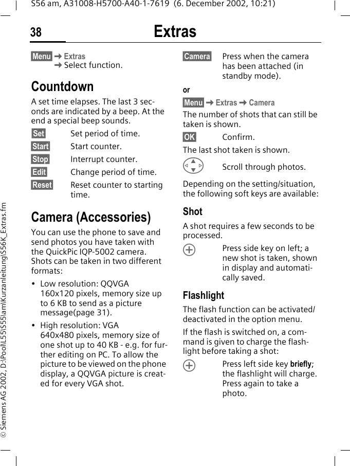 Extras38S56 am, A31008-H5700-A40-1-7619  (6. December 2002, 10:21)&copy; Siemens AG 2002, D:\Pool\L55\S55\am\Kurzanleitung\S56K_Extras.fm&sect;Menu&sect;KExtrasKSelect function.Countdown A set time elapses. The last 3 sec-onds are indicated by a beep. At the end a special beep sounds.&sect;Set&sect; Set period of time.&sect;Start&sect; Start counter.&sect;Stop&sect; Interrupt counter.&sect;Edit&sect; Change period of time.&sect;Reset&sect; Reset counter to starting time.Camera (Accessories)You can use the phone to save and send photos you have taken with the QuickPic IQP-5002 camera. Shots can be taken in two different formats:&bull; Low resolution: QQVGA 160x120 pixels, memory size up to 6 KB to send as a picture message(page 31).&bull; High resolution: VGA 640x480 pixels, memory size of one shot up to 40 KB - e.g. for fur-ther editing on PC. To allow the picture to be viewed on the phone display, a QQVGA picture is creat-ed for every VGA shot.&sect;Camera&sect; Press when the camera has been attached (in standby mode).or&sect;Menu&sect;KExtrasKCameraThe number of shots that can still be taken is shown.&sect;OK&sect; Confirm. The last shot taken is shown.GScroll through photos.Depending on the setting/situation, the following soft keys are available:ShotA shot requires a few seconds to be processed. &Ograve;Press side key on left; a new shot is taken, shown in display and automati-cally saved.FlashlightThe flash function can be activated/deactivated in the option menu.If the flash is switched on, a com-mand is given to charge the flash-light before taking a shot:&Ograve;Press left side key briefly; the flashlight will charge. Press again to take a photo.