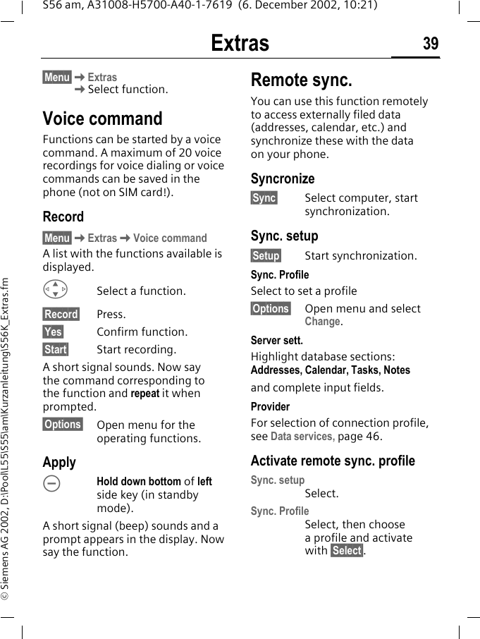 Extras 39S56 am, A31008-H5700-A40-1-7619  (6. December 2002, 10:21)&copy; Siemens AG 2002, D:\Pool\L55\S55\am\Kurzanleitung\S56K_Extras.fm&sect;Menu&sect;KExtrasKSelect function.Voice commandFunctions can be started by a voice command. A maximum of 20 voice recordings for voice dialing or voice commands can be saved in the phone (not on SIM card!). Record&sect;Menu&sect;KExtrasKVoice commandA list with the functions available is displayed.GSelect a function.&sect;Record&sect; Press.&sect;Yes&sect; Confirm function.&sect;Start&sect; Start recording.A short signal sounds. Now say the command corresponding to the function and repeat it when prompted.&sect;Options&sect; Open menu for the operating functions.Apply&Oacute; Hold down bottom of left side key (in standby mode).A short signal (beep) sounds and a prompt appears in the display. Now say the function. Remote sync.You can use this function remotely to access externally filed data (addresses, calendar, etc.) and synchronize these with the data on your phone. Syncronize&sect;Sync&sect; Select computer, start synchronization.Sync. setup&sect;Setup&sect; Start synchronization.Sync. ProfileSelect to set a profile&sect;Options&sect; Open menu and select Change.Server sett.Highlight database sections: Addresses, Calendar, Tasks, Notesand complete input fields.ProviderFor selection of connection profile, see Data services, page 46.Activate remote sync. profileSync. setupSelect.Sync. ProfileSelect, then choose a profile and activate with &sect;Select&sect;. 