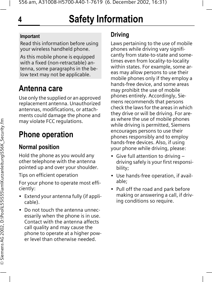 Safety Information4S56 am, A31008-H5700-A40-1-7619  (6. December 2002, 16:31)&copy; Siemens AG 2002, D:\Pool\L55\S55\am\Kurzanleitung\S56K_Security.fmSafety Infor-mationAntenna careUse only the supplied or an approved replacement antenna. Unauthorized antennas, modifications, or attach-ments could damage the phone and may violate FCC regulations.Phone operationNormal positionHold the phone as you would any other telephone with the antenna pointed up and over your shoulder.Tips on efficient operationFor your phone to operate most effi-ciently:&bull; Extend your antenna fully (if appli-cable).&bull; Do not touch the antenna unnec-essarily when the phone is in use. Contact with the antenna affects call quality and may cause the phone to operate at a higher pow-er level than otherwise needed.DrivingLaws pertaining to the use of mobile phones while driving vary signifi-cantly from state-to-state and some-times even from locality-to-locality within states. For example, some ar-eas may allow persons to use their mobile phones only if they employ a hands-free device, and some areas may prohibit the use of mobile phones entirely. Accordingly, Sie-mens recommends that persons check the laws for the areas in which they drive or will be driving. For are-as where the use of mobile phones while driving is permitted, Siemens encourages persons to use their phones responsibly and to employ hands-free devices. Also, if using your phone while driving, please:&bull; Give full attention to driving &ndash; driving safely is your first responsi-bility;&bull; Use hands-free operation, if avail-able;&bull; Pull off the road and park before making or answering a call, if driv-ing conditions so require.ImportantRead this information before using your wireless handheld phone.As this mobile phone is equipped with a fixed (non-retractable) an-tenna, some paragraphs in the be-low text may not be applicable. 