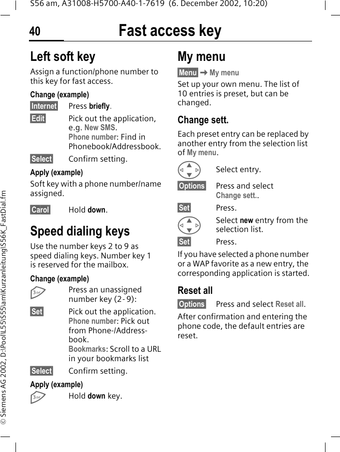 Fast access key40S56 am, A31008-H5700-A40-1-7619  (6. December 2002, 10:20)&copy; Siemens AG 2002, D:\Pool\L55\S55\am\Kurzanleitung\S56K_FastDial.fmFast access key Left soft keyAssign a function/phone number to this key for fast access.Change (example)&sect;Internet&sect; Press briefly.&sect;Edit&sect; Pick out the application, e.g. New SMS. Phone number: Find in Phonebook/Addressbook.&sect;Select&sect; Confirm setting.Apply (example)Soft key with a phone number/name assigned.&sect;Carol&sect; Hold down.Speed dialing keysUse the number keys 2 to 9 as speed dialing keys. Number key 1 is reserved for the mailbox.Change (example)3Press an unassigned number key (2- 9):&sect;Set&sect; Pick out the application. Phone number: Pick out from Phone-/Address-book. Bookmarks: Scroll to a URL in your bookmarks list&sect;Select&sect; Confirm setting.Apply (example)3Hold down key.My menu&sect;Menu&sect;KMy menuSet up your own menu. The list of 10 entries is preset, but can be changed.Change sett.Each preset entry can be replaced by another entry from the selection list of My menu.GSelect entry.&sect;Options&sect; Press and select Change sett..&sect;Set&sect; Press.GSelect new entry from the selection list.&sect;Set&sect; Press.If you have selected a phone number or a WAP favorite as a new entry, the corresponding application is started.Reset all&sect;Options&sect; Press and select Reset all.After confirmation and entering the phone code, the default entries are reset.