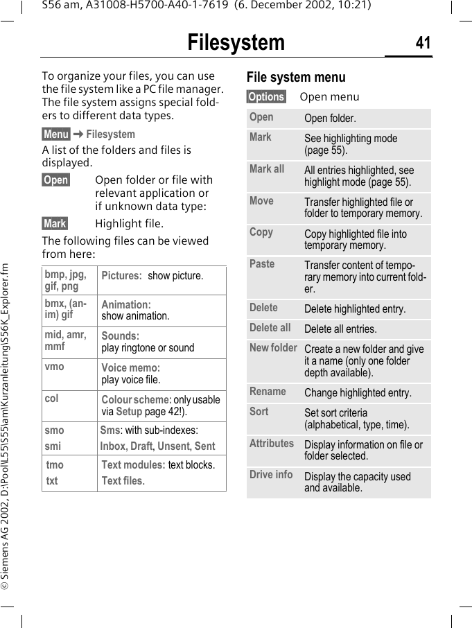 Filesystem 41S56 am, A31008-H5700-A40-1-7619  (6. December 2002, 10:21)&copy; Siemens AG 2002, D:\Pool\L55\S55\am\Kurzanleitung\S56K_Explorer.fmFilesystem To organize your files, you can use the file system like a PC file manager. The file system assigns special fold-ers to different data types.&sect;Menu&sect;KFilesystemA list of the folders and files is displayed. &sect;Open&sect; Open folder or file with relevant application or if unknown data type:&sect;Mark&sect; Highlight file.The following files can be viewed from here:File system menu&sect;Options&sect; Open menubmp, jpg, gif, png Pictures: show picture.bmx, (an-im) gif Animation:show animation.mid, amr, mmf Sounds:play ringtone or soundvmo Voice memo:play voice file.col Colour scheme: only usable via Setup page 42!).smosmiSms: with sub-indexes:Inbox, Draft, Unsent, SenttmotxtText modules: text blocks.Text files.Open Open folder.Mark See highlighting mode (page 55).Mark all All entries highlighted, see highlight mode (page 55).Move Transfer highlighted file or folder to temporary memory.Copy Copy highlighted file into temporary memory.Paste Transfer content of tempo-rary memory into current fold-er. Delete Delete highlighted entry.Delete all Delete all entries.New folder Create a new folder and give it a name (only one folder depth available).Rename Change highlighted entry.Sort Set sort criteria (alphabetical, type, time).Attributes Display information on file or folder selected.Drive info Display the capacity used and available.
