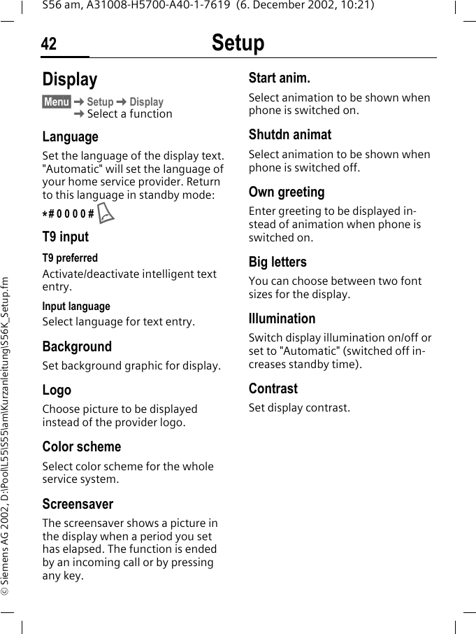 Setup42S56 am, A31008-H5700-A40-1-7619  (6. December 2002, 10:21)&copy; Siemens AG 2002, D:\Pool\L55\S55\am\Kurzanleitung\S56K_Setup.fmSetup Display&sect;Menu&sect;KSetupKDisplayKSelect a functionLanguageSet the language of the display text. "Automatic" will set the language of your home service provider. Return to this language in standby mode:*# 0 0 0 0 # AT9 inputT9 preferredActivate/deactivate intelligent text entry.Input languageSelect language for text entry. BackgroundSet background graphic for display.LogoChoose picture to be displayed instead of the provider logo.Color schemeSelect color scheme for the whole service system.Screensaver The screensaver shows a picture in the display when a period you set has elapsed. The function is ended by an incoming call or by pressing any key.Start anim.Select animation to be shown when phone is switched on.Shutdn animatSelect animation to be shown when phone is switched off.Own greetingEnter greeting to be displayed in-stead of animation when phone is switched on. Big lettersYou can choose between two font sizes for the display.IlluminationSwitch display illumination on/off or set to "Automatic" (switched off in-creases standby time).ContrastSet display contrast. 