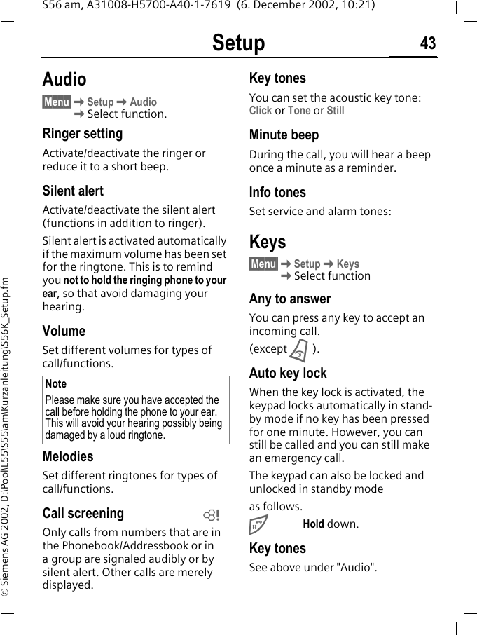 Setup 43S56 am, A31008-H5700-A40-1-7619  (6. December 2002, 10:21)&copy; Siemens AG 2002, D:\Pool\L55\S55\am\Kurzanleitung\S56K_Setup.fmAudio&sect;Menu&sect;KSetupKAudio KSelect function.Ringer setting Activate/deactivate the ringer or reduce it to a short beep.Silent alertActivate/deactivate the silent alert (functions in addition to ringer).Silent alert is activated automatically if the maximum volume has been set for the ringtone. This is to remind you not to hold the ringing phone to your ear, so that avoid damaging your hearing.VolumeSet different volumes for types of call/functions.MelodiesSet different ringtones for types of call/functions. Call screeningOnly calls from numbers that are in the Phonebook/Addressbook or in a group are signaled audibly or by silent alert. Other calls are merely displayed.Key tonesYou can set the acoustic key tone: Click or Tone or StillMinute beepDuring the call, you will hear a beep once a minute as a reminder.Info tonesSet service and alarm tones:Keys&sect;Menu&sect;KSetupKKeys KSelect functionAny to answerYou can press any key to accept an incoming call.(except B).Auto key lockWhen the key lock is activated, the keypad locks automatically in stand-by mode if no key has been pressed for one minute. However, you can still be called and you can still make an emergency call.The keypad can also be locked and unlocked in standby modeas follows.#Hold down.Key tonesSee above under "Audio".NotePlease make sure you have accepted the call before holding the phone to your ear. This will avoid your hearing possibly being damaged by a loud ringtone.L