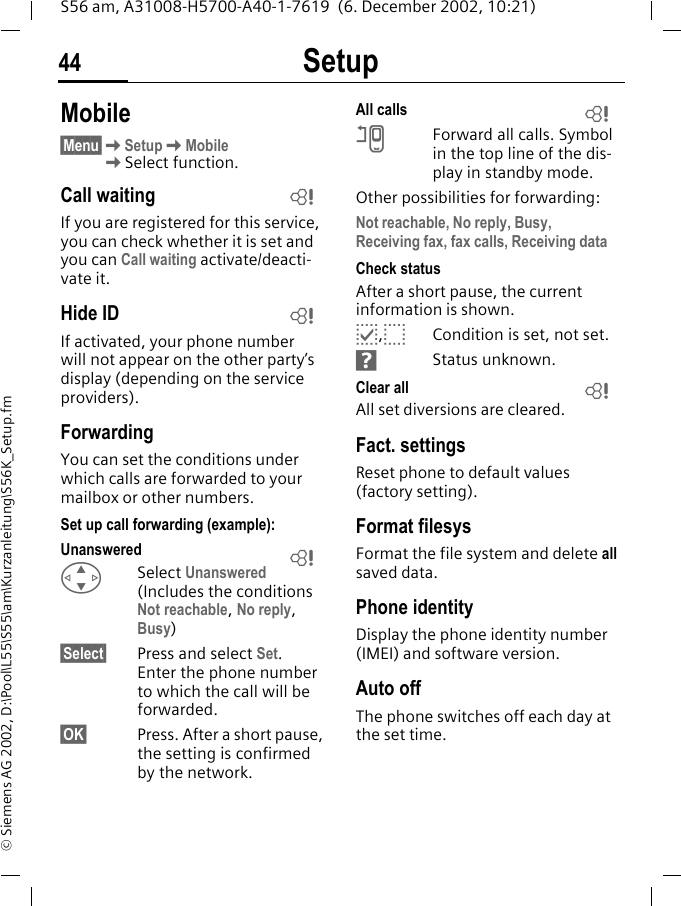 Setup44S56 am, A31008-H5700-A40-1-7619  (6. December 2002, 10:21)&copy; Siemens AG 2002, D:\Pool\L55\S55\am\Kurzanleitung\S56K_Setup.fmMobile&sect;Menu&sect;KSetupKMobileKSelect function.Call waitingIf you are registered for this service, you can check whether it is set and you can Call waiting activate/deacti-vate it.Hide IDIf activated, your phone number will not appear on the other party&rsquo;s display (depending on the service providers).ForwardingYou can set the conditions under which calls are forwarded to your mailbox or other numbers.Set up call forwarding (example):Unanswered GSelect Unanswered (Includes the conditions Not reachable, No reply, Busy)&sect;Select&sect; Press and select Set. Enter the phone number to which the call will be forwarded.&sect;OK&sect; Press. After a short pause, the setting is confirmed by the network.All calls nForward all calls. Symbol in the top line of the dis-play in standby mode.Other possibilities for forwarding:Not reachable, No reply, Busy,Receiving fax, fax calls, Receiving data Check statusAfter a short pause, the current information is shown.p,oCondition is set, not set.sStatus unknown. Clear all All set diversions are cleared.Fact. settingsReset phone to default values (factory setting).Format filesysFormat the file system and delete all saved data. Phone identityDisplay the phone identity number (IMEI) and software version.Auto offThe phone switches off each day at the set time.LLLLL