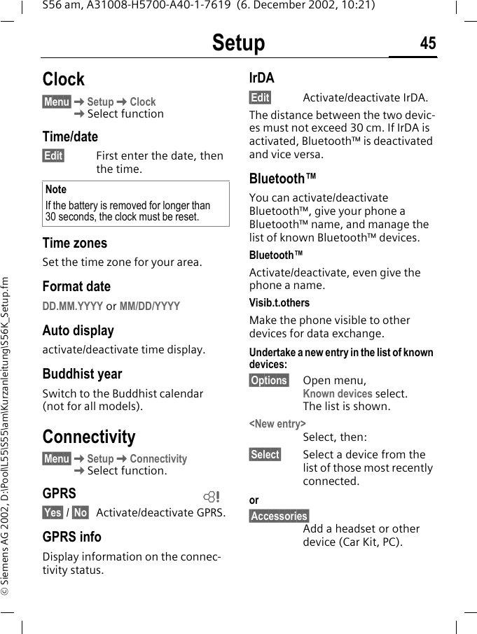 Setup 45S56 am, A31008-H5700-A40-1-7619  (6. December 2002, 10:21)&copy; Siemens AG 2002, D:\Pool\L55\S55\am\Kurzanleitung\S56K_Setup.fmClock&sect;Menu&sect;KSetupKClock KSelect functionTime/date&sect;Edit&sect; First enter the date, then the time.Time zonesSet the time zone for your area.Format dateDD.MM.YYYY or MM/DD/YYYYAuto displayactivate/deactivate time display.Buddhist yearSwitch to the Buddhist calendar (not for all models). Connectivity&sect;Menu&sect;KSetupKConnectivityKSelect function.GPRS&sect;Yes&sect; / &sect;No&sect; Activate/deactivate GPRS.GPRS infoDisplay information on the connec-tivity status.IrDA&sect;Edit&sect; Activate/deactivate IrDA. The distance between the two devic-es must not exceed 30 cm. If IrDA is activated, Bluetooth&trade; is deactivated and vice versa.Bluetooth&trade;You can activate/deactivate Bluetooth&trade;, give your phone a Bluetooth&trade; name, and manage the list of known Bluetooth&trade; devices.Bluetooth&trade;Activate/deactivate, even give the phone a name.Visib.t.othersMake the phone visible to other devices for data exchange.Undertake a new entry in the list of known devices:&sect;Options&sect; Open menu,Known devices select. The list is shown.<New entry> Select, then:&sect;Select&sect; Select a device from the list of those most recently connected.or&sect;Accessories&sect;Add a headset or other device (Car Kit, PC).NoteIf the battery is removed for longer than 30 seconds, the clock must be reset. L