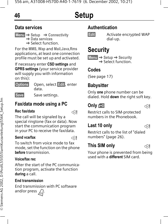 Setup46S56 am, A31008-H5700-A40-1-7619  (6. December 2002, 10:21)&copy; Siemens AG 2002, D:\Pool\L55\S55\am\Kurzanleitung\S56K_Setup.fmData services&sect;Menu&sect;KSetup KConnectivityKData servicesKSelect function.For the MMS, Wap and Mail,Java,Rms applications, at least one connection profile must be set up and activated. If necessary enter CSD settings and GPRS settings (your service provider will supply you with information on this):&sect;Options&sect; Open, select &sect;Edit&sect;, enter data.&sect;Save&sect; Save settings.Fax/data mode using a PCRec fax/dataThe call will be signaled by a special ringtone (fax or data). Now start the communication program in your PC to receive the fax/data.Send vce/faxTo switch from voice mode to fax mode, set the function on the phone before transmission.Voice/fax recAfter the start of the PC communica-tion program, activate the function during a call.End transmissionEnd transmission with PC software and/or press B.Authentication&sect;Edit&sect; Activate encrypted WAP dial-up.Security&sect;Menu&sect;KSetupKSecurity KSelect function.Codes (See page 17)BabysitterOnly one phone number can be dialed. Hold down the right soft key.Only ,Restrict calls to SIM-protected numbers in the Phonebook. Last 10 onlyRestrict calls to the list of "dialed numbers" (page 26).This SIM onlyYour phone is prevented from being used with a different SIM card.LLLLL
