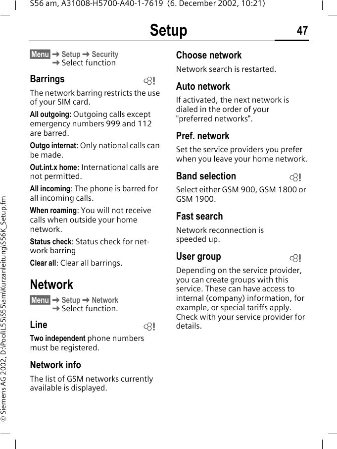 Setup 47S56 am, A31008-H5700-A40-1-7619  (6. December 2002, 10:21)&copy; Siemens AG 2002, D:\Pool\L55\S55\am\Kurzanleitung\S56K_Setup.fm&sect;Menu&sect;KSetupKSecurity KSelect functionBarringsThe network barring restricts the use of your SIM card.All outgoing: Outgoing calls except emergency numbers 999 and 112 are barred.Outgo internat: Only national calls can be made.Out.int.x home: International calls are not permitted. All incoming: The phone is barred for all incoming calls.When roaming: You will not receive calls when outside your home network.Status check: Status check for net-work barringClear all: Clear all barrings.Network&sect;Menu&sect;KSetupKNetwork KSelect function.LineTwo independent phone numbers must be registered.Network infoThe list of GSM networks currently available is displayed.Choose networkNetwork search is restarted. Auto network If activated, the next network is dialed in the order of your "preferred networks". Pref. network Set the service providers you prefer when you leave your home network.Band selectionSelect either GSM 900, GSM 1800 or GSM 1900.Fast searchNetwork reconnection is speeded up.User groupDepending on the service provider, you can create groups with this service. These can have access to internal (company) information, for example, or special tariffs apply. Check with your service provider for details.LLLL