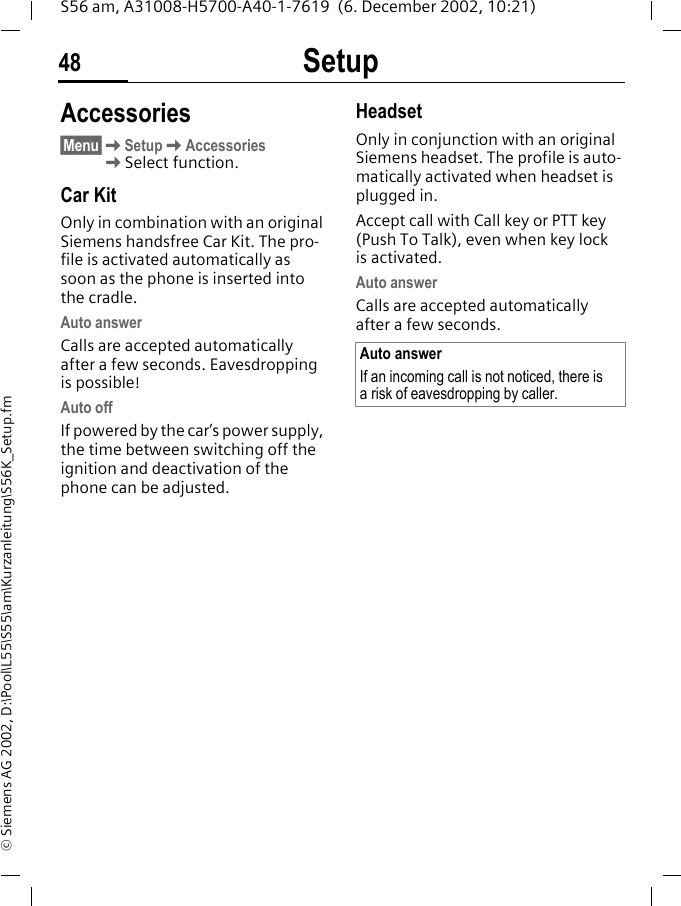 Setup48S56 am, A31008-H5700-A40-1-7619  (6. December 2002, 10:21)&copy; Siemens AG 2002, D:\Pool\L55\S55\am\Kurzanleitung\S56K_Setup.fmAccessories&sect;Menu&sect;KSetupKAccessoriesKSelect function.Car KitOnly in combination with an original Siemens handsfree Car Kit. The pro-file is activated automatically as soon as the phone is inserted into the cradle.Auto answer Calls are accepted automatically after a few seconds. Eavesdropping is possible!Auto offIf powered by the car&rsquo;s power supply, the time between switching off the ignition and deactivation of the phone can be adjusted.HeadsetOnly in conjunction with an original Siemens headset. The profile is auto-matically activated when headset is plugged in. Accept call with Call key or PTT key (Push To Talk), even when key lock is activated.Auto answer Calls are accepted automatically after a few seconds. Auto answerIf an incoming call is not noticed, there is a risk of eavesdropping by caller.