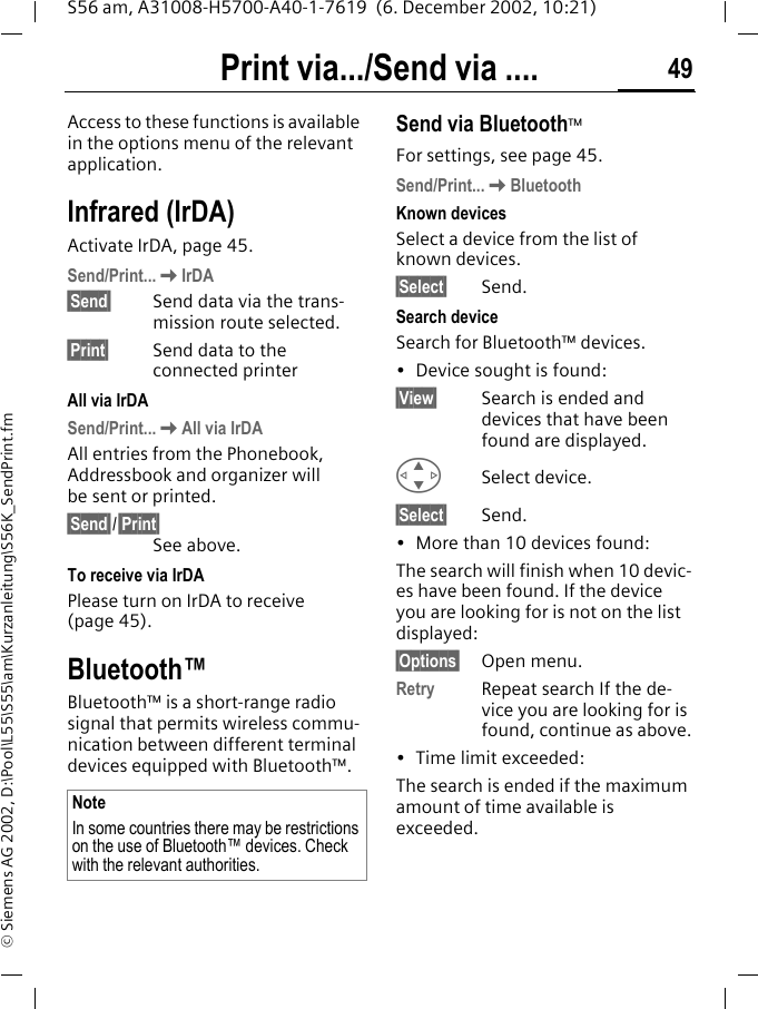 Print via.../Send via .... 49S56 am, A31008-H5700-A40-1-7619  (6. December 2002, 10:21)&copy; Siemens AG 2002, D:\Pool\L55\S55\am\Kurzanleitung\S56K_SendPrint.fmPrint via.../Send via ....Access to these functions is available in the options menu of the relevant application.Infrared (IrDA) Activate IrDA, page 45.Send/Print...KIrDA&sect;Send&sect; Send data via the trans-mission route selected.&sect;Print&sect; Send data to the connected printerAll via IrDASend/Print...KAll via IrDAAll entries from the Phonebook, Addressbook and organizer will be sent or printed.&sect;Send&sect;/&sect;Print&sect;See above.To receive via IrDAPlease turn on IrDA to receive (page 45).Bluetooth&trade;Bluetooth&trade; is a short-range radio signal that permits wireless commu-nication between different terminal devices equipped with Bluetooth&trade;. Send via Bluetooth&trade;For settings, see page 45.Send/Print...KBluetoothKnown devices Select a device from the list of known devices.&sect;Select&sect; Send.Search deviceSearch for Bluetooth&trade; devices.&bull; Device sought is found:&sect;View&sect; Search is ended and devices that have been found are displayed. GSelect device.&sect;Select&sect; Send.&bull; More than 10 devices found:The search will finish when 10 devic-es have been found. If the device you are looking for is not on the list displayed:&sect;Options&sect; Open menu.Retry  Repeat search If the de-vice you are looking for is found, continue as above.&bull; Time limit exceeded:The search is ended if the maximum amount of time available is exceeded. NoteIn some countries there may be restrictions on the use of Bluetooth&trade; devices. Check with the relevant authorities.