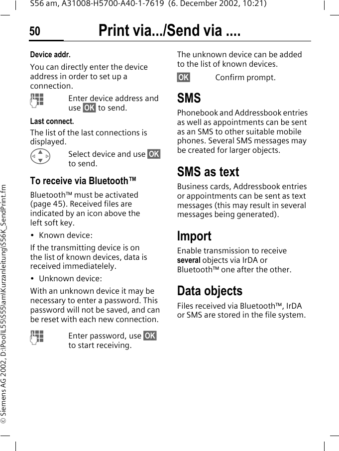 Print via.../Send via ....50S56 am, A31008-H5700-A40-1-7619  (6. December 2002, 10:21)&copy; Siemens AG 2002, D:\Pool\L55\S55\am\Kurzanleitung\S56K_SendPrint.fmDevice addr.You can directly enter the device address in order to set up a connection.JEnter device address and use &sect;OK&sect; to send.Last connect.The list of the last connections is displayed. GSelect device and use &sect;OK&sect; to send.To receive via Bluetooth&trade;Bluetooth&trade; must be activated (page 45). Received files are indicated by an icon above the left soft key.&bull;Known device: If the transmitting device is on the list of known devices, data is received immediatelely.&bull; Unknown device:With an unknown device it may be necessary to enter a password. This password will not be saved, and can be reset with each new connection.JEnter password, use &sect;OK&sect; to start receiving.The unknown device can be added to the list of known devices.&sect;OK&sect; Confirm prompt.SMSPhonebook and Addressbook entries as well as appointments can be sent as an SMS to other suitable mobile phones. Several SMS messages may be created for larger objects.SMS as textBusiness cards, Addressbook entries or appointments can be sent as text messages (this may result in several messages being generated).ImportEnable transmission to receive several objects via IrDA or Bluetooth&trade; one after the other.Data objectsFiles received via Bluetooth&trade;, IrDA or SMS are stored in the file system. 