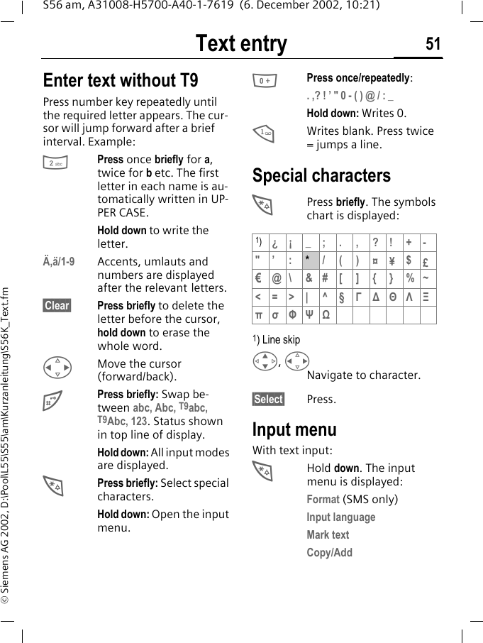 Text entry 51S56 am, A31008-H5700-A40-1-7619  (6. December 2002, 10:21)&copy; Siemens AG 2002, D:\Pool\L55\S55\am\Kurzanleitung\S56K_Text.fmText entry Enter text without T9Press number key repeatedly until the required letter appears. The cur-sor will jump forward after a brief interval. Example:2Press once briefly for a, twice for b etc. The first letter in each name is au-tomatically written in UP-PER CASE.Hold down to write the letter.&Auml;,&auml;/1-9 Accents, umlauts and numbers are displayed after the relevant letters.&sect;Clear&sect; Press briefly to delete the letter before the cursor, hold down to erase the whole word.HMove the cursor (forward/back).#Press briefly: Swap be-tween abc, Abc, T9abc, T9Abc, 123. Status shown in top line of display.Hold down: All input modes are displayed.*Press briefly: Select special characters.Hold down: Open the input menu.0Press once/repeatedly:. ,? ! &rsquo; " 0 - ( ) @ / : _Hold down: Writes 0.1Writes blank. Press twice = jumps a line.Special characters*Press briefly. The symbols chart is displayed: 1) Line skipG, HNavigate to character.&sect;Select&sect; Press.Input menuWith text input:*Hold down. The input menu is displayed:Format (SMS only)Input languageMark textCopy/Add1)&iquest;&iexcl;_;.,?!+-"&rsquo; :*/()&curren;&yen;$&pound;&euro;@\&amp;#[]{}%~<=>| ^&sect;&Gamma;∆&Theta;&Lambda;&Xi;&pi;&sigma;&Phi;&Psi;Ω
