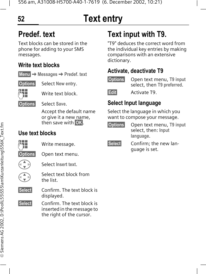 Text entry52S56 am, A31008-H5700-A40-1-7619  (6. December 2002, 10:21)&copy; Siemens AG 2002, D:\Pool\L55\S55\am\Kurzanleitung\S56K_Text.fmPredef. textText blocks can be stored in the phone for adding to your SMS messages. Write text blocks&sect;Menu&sect;KMessagesKPredef. text&sect;Options&sect; Select New entry.JWrite text block.&sect;Options&sect; Select Save. Accept the default name or give it a new name, then save with &sect;OK&sect;.Use text blocksJWrite message.&sect;Options&sect; Open text menu.GSelect Insert text. GSelect text block from the list.&sect;Select&sect; Confirm. The text block is displayed.&sect;Select&sect; Confirm. The text block is inserted in the message to the right of the cursor.Text input with T9."T9" deduces the correct word from the individual key entries by making comparisons with an extensive dictionary.Activate, deactivate T9&sect;Options&sect; Open text menu, T9 input select, then T9 preferred.&sect;Edit&sect; Activate T9.Select Input languageSelect the language in which you want to compose your message.&sect;Options&sect; Open text menu, T9 input select, then: Input language.&sect;Select&sect; Confirm; the new lan-guage is set. 
