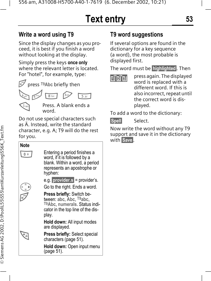 Text entry 53S56 am, A31008-H5700-A40-1-7619  (6. December 2002, 10:21)&copy; Siemens AG 2002, D:\Pool\L55\S55\am\Kurzanleitung\S56K_Text.fmWrite a word using T9Since the display changes as you pro-ceed, it is best if you finish a word without looking at the display.Simply press the keys once only where the relevant letter is located. For "hotel", for example, type:# press T9Abc briefly then4 6 8 3 51Press. A blank ends a word.Do not use special characters such as &Auml;. Instead, write the standard character, e.g. A; T9 will do the rest for you.T9 word suggestionsIf several options are found in the dictionary for a key sequence (a word), the most probable is displayed first. The word must be &sect;highlighted&sect;. Then&raquo;press again. The displayed word is replaced with a different word. If this is also incorrect, repeat until the correct word is dis-played.To add a word to the dictionary:&sect;Spell&sect; Select. Now write the word without any T9 support and save it in the dictionary with &sect;Save&sect;.Note0Entering a period finishes a word, if it is followed by a blank. Within a word, a period represents an apostrophe or hyphen:e.g. &sect;provider.s&sect; = provider&rsquo;s.DGo to the right. Ends a word.#Press briefly: Switch be-tween: abc, Abc, T9abc, T9Abc, numerals. Status indi-cator in the top line of the dis-play.Hold down: All input modes are displayed.*Press briefly: Select special characters (page 51).Hold down: Open input menu (page 51).