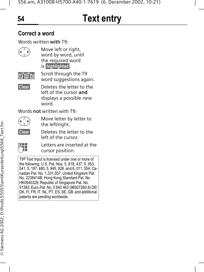 Text entry54S56 am, A31008-H5700-A40-1-7619  (6. December 2002, 10:21)&copy; Siemens AG 2002, D:\Pool\L55\S55\am\Kurzanleitung\S56K_Text.fmCorrect a wordWords written with T9:HMove left or right, word by word, until the required word is &sect;highlighted&sect;.&raquo;Scroll through the T9 word suggestions again.&sect;Clear&sect; Deletes the letter to the left of the cursor and displays a possible new word.Words not written with T9:HMove letter by letter to the left/right.&sect;Clear&sect; Deletes the letter to the left of the cursor.JLetters are inserted at the cursor position.T9&reg; Text Input is licensed under one or more of the following: U.S. Pat. Nos. 5, 818, 437, 5, 953, 541, 5, 187, 480, 5, 945, 928, and 6, 011, 554; Ca-nadian Pat. No. 1,331,057; United Kingdom Pat. No. 2238414B; Hong Kong Standard Pat. No. HK0940329; Republic of Singapore Pat. No. 51383; Euro.Pat. No. 0 842 463 (96927260.8) DE/DK, FI, FR, IT, NL, PT, ES, SE, GB; and additional patents are pending worldwide.