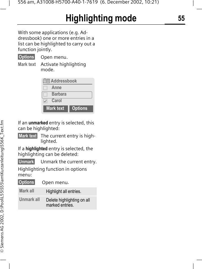 Highlighting mode 55S56 am, A31008-H5700-A40-1-7619  (6. December 2002, 10:21)&copy; Siemens AG 2002, D:\Pool\L55\S55\am\Kurzanleitung\S56K_Text.fmHighlighting modeWith some applications (e.g. Ad-dressbook) one or more entries in a list can be highlighted to carry out a function jointly. &sect;Options&sect; Open menu.Mark text Activate highlighting mode. If an unmarked entry is selected, this can be highlighted:&sect;Mark text&sect; The current entry is high-lighted.If a highlighted entry is selected, the highlighting can be deleted:&sect;Unmark&sect; Unmark the current entry.Highlighting function in options menu:&sect;Options&sect;  Open menu.Mark all Highlight all entries.Unmark all Delete highlighting on all marked entries.N AddressbookoAnneoBarbarapCarolMark text Options