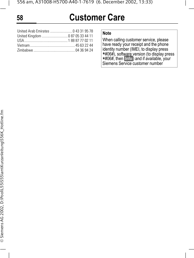 Customer Care58S56 am, A31008-H5700-A40-1-7619  (6. December 2002, 13:33)&copy; Siemens AG 2002, D:\Pool\L55\S55\am\Kurzanleitung\S56K_Hotline.fmUnited Arab Emirates ........................0 43 31 95 78United Kingdom ............................0 87 05 33 44 11USA...............................................1 88 87 77 02 11Vietnam.................................................45 63 22 44Zimbabwe .............................................04 36 94 24NoteWhen calling customer service, please have ready your receipt and the phone identity number (IMEI, to display press *#06#), software version (to display press *#06#, then &sect;Info&sect;) and if available, your Siemens Service customer number