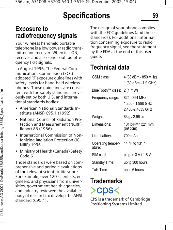 Specifications 59S56 am, A31008-H5700-A40-1-7619  (9. December 2002, 15:04)&copy; Siemens AG 2001, D:\Pool\L55\S55\am\Kurzanleitung\S56K_Specification.fmSpecifica-tions Exposure to radiofrequency signalsYour wireless handheld portable telephone is a low power radio trans-mitter and receiver. When it is ON, it receives and also sends out radiofre-quency (RF) signals.In August 1996, The Federal Com-munications Commission (FCC) adopted RF exposure guidelines with safety levels for hand-held wireless phones. Those guidelines are consis-tent with the safety standards previ-ously set by both U.S. and interna-tional standards bodies:&bull; American National Standards In-stitute (ANSI) C95.1 (1992)&bull; National Council of Radiation Pro-tection and Measurement (NCRP) Report 86 (1986)&bull; International Commission of Non-Ionizing Radiation Protection (IC-NIRP) 1996&bull; Ministry of Health (Canada) Safety Code 6Those standards were based on com-prehensive and periodic evaluations of the relevant scientific literature. For example, over 120 scientists, en-gineers, and physicians from univer-sities, government health agencies, and industry reviewed the available body of research to develop the ANSI standard (C95.1).The design of your phone complies with the FCC guidelines (and those standards). For additional informa-tion concerning exposure to radio frequency signal, see the statement by the FDA at the end of this user guide.Technical data TrademarksCPS is a trademark of Cambridge Positioning Systems Limited.GSM class: 4 (33 dBm - 850 MHz)1 (30 dBm - 1.9 GHz)BlueTooth&trade; class: 2 (1 mW)Frequency range: 824 - 894 MHz1.850 - 1.990 GHz2.400-2.4835 GHzWeight: 83 g / 2.96 oz.Dimensions: 101x44/41x21 mm (69 ccm)LiIon battery: 700 mAhOperating temper-ature:14 &deg;F to 131 &deg;FSIM card: plug-in 3 V / 1.8 VStandby Time: up to 300 hoursTalk Time: up to 6 hours