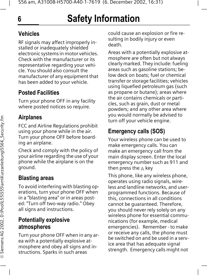 Safety Information6S56 am, A31008-H5700-A40-1-7619  (6. December 2002, 16:31)&copy; Siemens AG 2002, D:\Pool\L55\S55\am\Kurzanleitung\S56K_Security.fmVehiclesRF signals may affect improperly in-stalled or inadequately shielded electronic systems in motor vehicles. Check with the manufacturer or its representative regarding your vehi-cle. You should also consult the manufacturer of any equipment that has been added to your vehicle.Posted FacilitiesTurn your phone OFF in any facility where posted notices so require.AirplanesFCC and Airline Regulations prohibit using your phone while in the air. Turn your phone OFF before board-ing an airplane.Check and comply with the policy of your airline regarding the use of your phone while the airplane is on the ground.Blasting areasTo avoid interfering with blasting op-erations, turn your phone OFF when in a &ldquo;blasting area&rdquo; or in areas post-ed: &ldquo;Turn off two-way radio.&rdquo; Obey all signs and instructions.Potentially explosive atmospheresTurn your phone OFF when in any ar-ea with a potentially explosive at-mosphere and obey all signs and in-structions. Sparks in such areas could cause an explosion or fire re-sulting in bodily injury or even death.Areas with a potentially explosive at-mosphere are often but not always clearly marked. They include: fueling areas such as gasoline stations; be-low deck on boats; fuel or chemical transfer or storage facilities; vehicles using liquefied petroleum gas (such as propane or butane); areas where the air contains chemicals or parti-cles, such as grain, dust or metal powders; and any other area where you would normally be advised to turn off your vehicle engine.Emergency calls (SOS)Your wireless phone can be used to make emergency calls. You can make an emergency call from the main display screen. Enter the local emergency number such as 911 and then press the A keyThis phone, like any wireless phone, operates using radio signals, wire-less and landline networks, and user-programmed functions. Because of this, connections in all conditions cannot be guaranteed. Therefore, you should never rely solely on any wireless phone for essential commu-nications (for example, medical emergencies).   Remember - to make or receive any calls, the phone must be switched on and be used in a serv-ice area that has adequate signal strength.  Emergency calls might not 