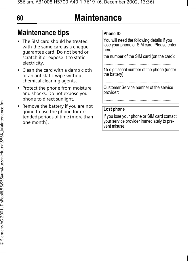 Maintenance60S56 am, A31008-H5700-A40-1-7619  (6. December 2002, 13:36)&copy; Siemens AG 2001, D:\Pool\L55\S55\am\Kurzanleitung\S56K_Maintenance.fmMaintenance Maintenance tips&bull; The SIM card should be treated with the same care as a cheque guarantee card. Do not bend or scratch it or expose it to static electricity.&bull; Clean the card with a damp cloth or an antistatic wipe without chemical cleaning agents.&bull; Protect the phone from moisture and shocks. Do not expose your phone to direct sunlight.&bull; Remove the battery if you are not going to use the phone for ex-tended periods of time (more than one month). Phone IDYou will need the following details if you lose your phone or SIM card. Please enter here the number of the SIM card (on the card):..............................................................15-digit serial number of the phone (under the battery):..............................................................Customer Service number of the service provider:..............................................................Lost phoneIf you lose your phone or SIM card contact your service provider immediately to pre-vent misuse.