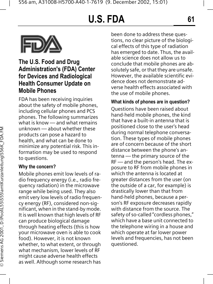 U.S. FDA 61S56 am, A31008-H5700-A40-1-7619  (9. December 2002, 15:01)&copy; Siemens AG 2001, D:\Pool\L55\S55\am\Kurzanleitung\S56K_FDA.FMU.S. FDAThe U.S. Food and Drug Administration's (FDA) Center for Devices and Radiological Health Consumer Update on Mobile PhonesFDA has been receiving inquiries about the safety of mobile phones, including cellular phones and PCS phones. The following summarizes what is know &mdash; and what remains unknown &mdash; about whether these products can pose a hazard to health, and what can be done to minimize any potential risk. This in-formation may be used to respond to questions.Why the concern?Mobile phones emit low levels of ra-dio frequency energy (i.e., radio fre-quency radiation) in the microwave range while being used. They also emit very low levels of radio frequen-cy energy (RF), considered non-sig-nificant, when in the stand-by mode. It is well known that high levels of RF can produce biological damage through heating effects (this is how your microwave oven is able to cook food). However, it is not known whether, to what extent, or through what mechanism, lower levels of RF might cause adverse health effects as well. Although some research has been done to address these ques-tions, no clear picture of the biologi-cal effects of this type of radiation has emerged to date. Thus, the avail-able science does not allow us to conclude that mobile phones are ab-solutely safe, or that they are unsafe. However, the available scientific evi-dence does not demonstrate ad-verse health effects associated with the use of mobile phones.What kinds of phones are in question?Questions have been raised about hand-held mobile phones, the kind that have a built-in antenna that is positioned close to the user's head during normal telephone conversa-tion. These types of mobile phones are of concern because of the short distance between the phone's an-tenna &mdash; the primary source of the RF &mdash; and the person's head. The ex-posure to RF from mobile phones in which the antenna is located at greater distances from the user (on the outside of a car, for example) is drastically lower than that from hand-held phones, because a per-son's RF exposure decreases rapidly with distance from the source. The safety of so-called &ldquo;cordless phones,&rdquo; which have a base unit connected to the telephone wiring in a house and which operate at far lower power levels and frequencies, has not been questioned.