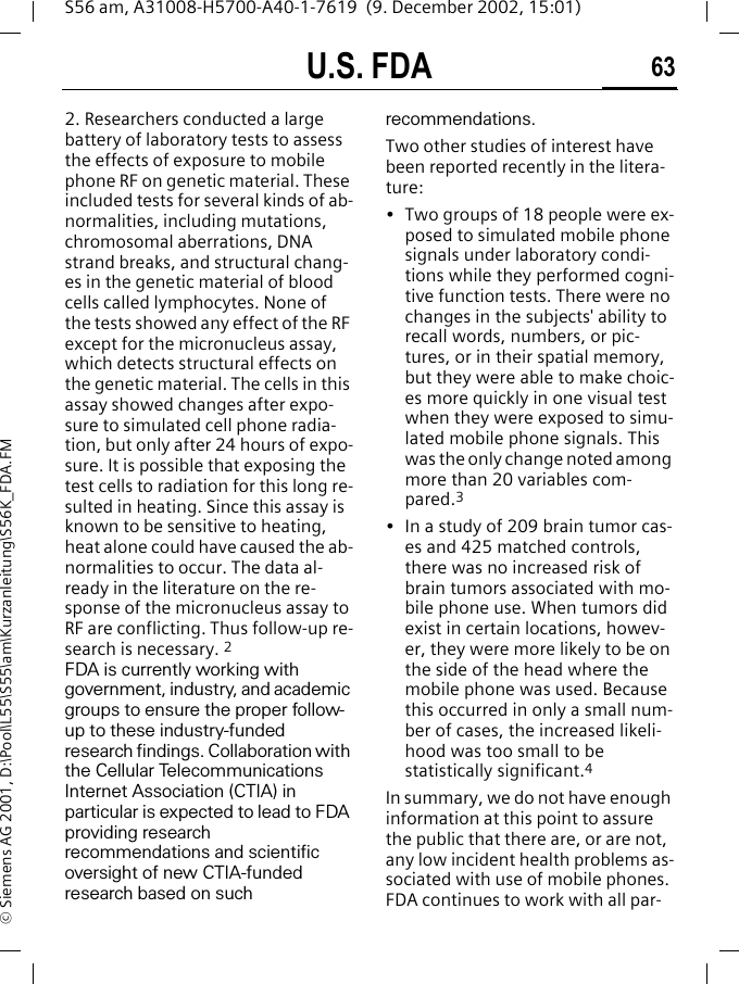 U.S. FDA 63S56 am, A31008-H5700-A40-1-7619  (9. December 2002, 15:01)&copy; Siemens AG 2001, D:\Pool\L55\S55\am\Kurzanleitung\S56K_FDA.FM2. Researchers conducted a large battery of laboratory tests to assess the effects of exposure to mobile phone RF on genetic material. These included tests for several kinds of ab-normalities, including mutations, chromosomal aberrations, DNA strand breaks, and structural chang-es in the genetic material of blood cells called lymphocytes. None of the tests showed any effect of the RF except for the micronucleus assay, which detects structural effects on the genetic material. The cells in this assay showed changes after expo-sure to simulated cell phone radia-tion, but only after 24 hours of expo-sure. It is possible that exposing the test cells to radiation for this long re-sulted in heating. Since this assay is known to be sensitive to heating, heat alone could have caused the ab-normalities to occur. The data al-ready in the literature on the re-sponse of the micronucleus assay to RF are conflicting. Thus follow-up re-search is necessary. 2FDA is currently working with government, industry, and academic groups to ensure the proper follow-up to these industry-funded research findings. Collaboration with the Cellular Telecommunications Internet Association (CTIA) in particular is expected to lead to FDA providing research recommendations and scientific oversight of new CTIA-funded research based on such recommendations.Two other studies of interest have been reported recently in the litera-ture:&bull; Two groups of 18 people were ex-posed to simulated mobile phone signals under laboratory condi-tions while they performed cogni-tive function tests. There were no changes in the subjects' ability to recall words, numbers, or pic-tures, or in their spatial memory, but they were able to make choic-es more quickly in one visual test when they were exposed to simu-lated mobile phone signals. This was the only change noted among more than 20 variables com-pared.3&bull; In a study of 209 brain tumor cas-es and 425 matched controls, there was no increased risk of brain tumors associated with mo-bile phone use. When tumors did exist in certain locations, howev-er, they were more likely to be on the side of the head where the mobile phone was used. Because this occurred in only a small num-ber of cases, the increased likeli-hood was too small to be statistically significant.4In summary, we do not have enough information at this point to assure the public that there are, or are not, any low incident health problems as-sociated with use of mobile phones. FDA continues to work with all par-