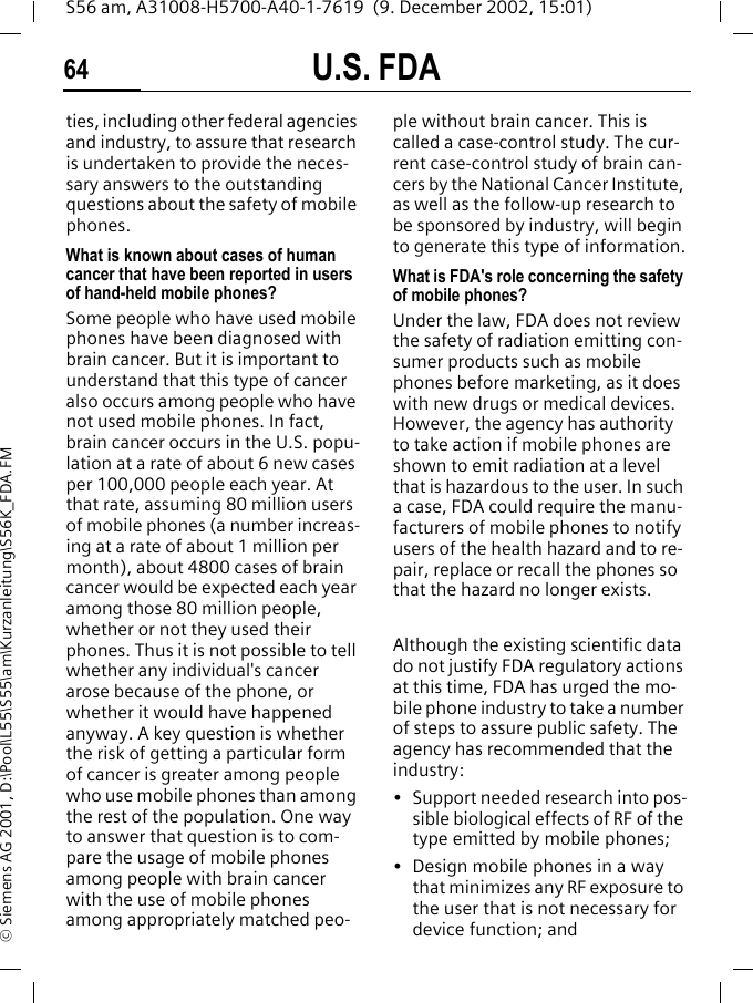 U.S. FDA64S56 am, A31008-H5700-A40-1-7619  (9. December 2002, 15:01)&copy; Siemens AG 2001, D:\Pool\L55\S55\am\Kurzanleitung\S56K_FDA.FMties, including other federal agencies and industry, to assure that research is undertaken to provide the neces-sary answers to the outstanding questions about the safety of mobile phones.What is known about cases of human cancer that have been reported in users of hand-held mobile phones?Some people who have used mobile phones have been diagnosed with brain cancer. But it is important to understand that this type of cancer also occurs among people who have not used mobile phones. In fact, brain cancer occurs in the U.S. popu-lation at a rate of about 6 new cases per 100,000 people each year. At that rate, assuming 80 million users of mobile phones (a number increas-ing at a rate of about 1 million per month), about 4800 cases of brain cancer would be expected each year among those 80 million people, whether or not they used their phones. Thus it is not possible to tell whether any individual's cancer arose because of the phone, or whether it would have happened anyway. A key question is whether the risk of getting a particular form of cancer is greater among people who use mobile phones than among the rest of the population. One way to answer that question is to com-pare the usage of mobile phones among people with brain cancer with the use of mobile phones among appropriately matched peo-ple without brain cancer. This is called a case-control study. The cur-rent case-control study of brain can-cers by the National Cancer Institute, as well as the follow-up research to be sponsored by industry, will begin to generate this type of information.What is FDA's role concerning the safety of mobile phones?Under the law, FDA does not review the safety of radiation emitting con-sumer products such as mobile phones before marketing, as it does with new drugs or medical devices. However, the agency has authority to take action if mobile phones are shown to emit radiation at a level that is hazardous to the user. In such a case, FDA could require the manu-facturers of mobile phones to notify users of the health hazard and to re-pair, replace or recall the phones so that the hazard no longer exists. Although the existing scientific data do not justify FDA regulatory actions at this time, FDA has urged the mo-bile phone industry to take a number of steps to assure public safety. The agency has recommended that the industry:&bull; Support needed research into pos-sible biological effects of RF of the type emitted by mobile phones;&bull; Design mobile phones in a way that minimizes any RF exposure to the user that is not necessary for device function; and