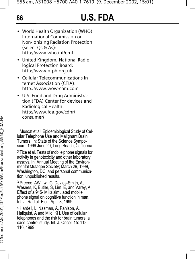 U.S. FDA66S56 am, A31008-H5700-A40-1-7619  (9. December 2002, 15:01)&copy; Siemens AG 2001, D:\Pool\L55\S55\am\Kurzanleitung\S56K_FDA.FM&bull; World Health Organization (WHO) International Commission on Non-Ionizing Radiation Protection (select Qs &amp; As): http://www.who.int/emf&bull; United Kingdom, National Radio-logical Protection Board: http://www.nrpb.org.uk&bull; Cellular Telecommunications In-ternet Association (CTIA): http://www.wow-com.com&bull; U.S. Food and Drug Administra-tion (FDA) Center for devices and Radiological Health: http://www.fda.gov/cdhr/consumer/1 Muscat et al. Epidemiological Study of Cel-lular Telephone Use and Malignant Brain Tumors. In: State of the Science Sympo-sium; 1999 June 20; Long Beach, California.2 Tice et al. Tests of mobile phone signals for activity in genotoxicity and other laboratory assays. In: Annual Meeting of the Environ-mental Mutagen Society; March 29, 1999, Washington, DC; and personal communica-tion, unpublished results.3 Preece, AW, Iwi, G, Davies-Smith, A, Wesnes, K, Butler, S, Lim, E, and Varey, A. Effect of a 915- MHz simulated mobile phone signal on cognitive function in man. Int. J. Radiat. Biol., April 8, 1999.4 Hardell, L, Nasman, A, Pahlson, A, Hallquist, A and Mild, KH. Use of cellular telephones and the risk for brain tumors; a case-control study. Int. J. Oncol, 15: 113-116, 1999.