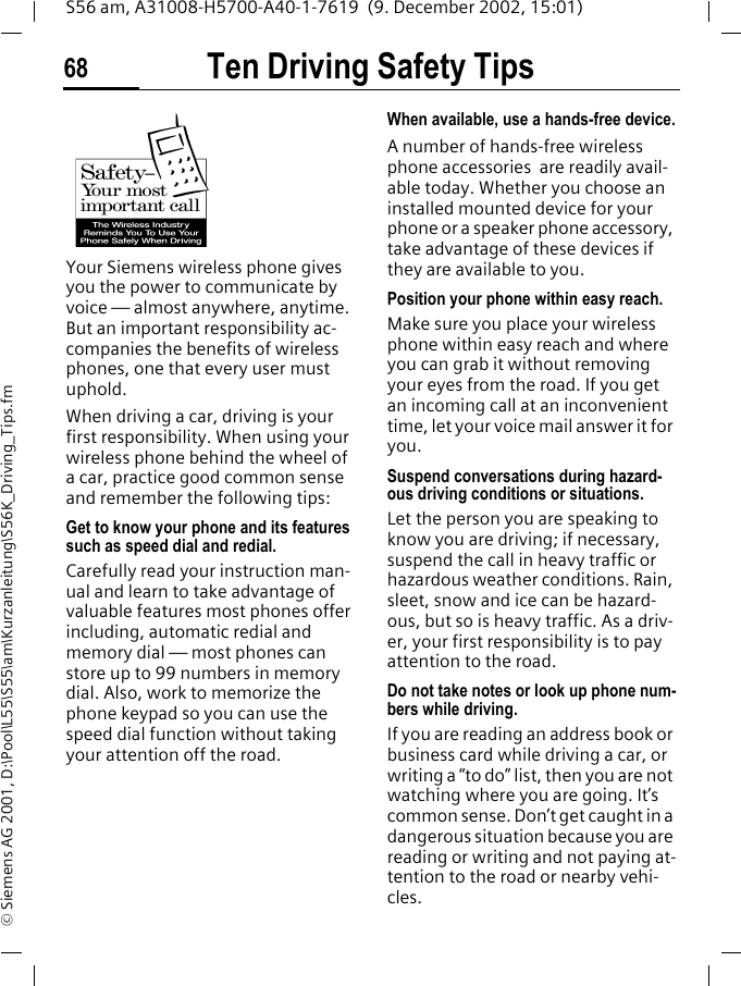 Ten Driving Safety Tips68S56 am, A31008-H5700-A40-1-7619  (9. December 2002, 15:01)&copy; Siemens AG 2001, D:\Pool\L55\S55\am\Kurzanleitung\S56K_Driving_Tips.fmTen Driving Safety TipsYour Siemens wireless phone gives you the power to communicate by voice &mdash; almost anywhere, anytime. But an important responsibility ac-companies the benefits of wireless phones, one that every user must uphold.When driving a car, driving is your first responsibility. When using your wireless phone behind the wheel of a car, practice good common sense and remember the following tips:Get to know your phone and its features such as speed dial and redial.Carefully read your instruction man-ual and learn to take advantage of valuable features most phones offer including, automatic redial and memory dial &mdash; most phones can store up to 99 numbers in memory dial. Also, work to memorize the phone keypad so you can use the speed dial function without taking your attention off the road.When available, use a hands-free device.A number of hands-free wireless phone accessories  are readily avail-able today. Whether you choose an installed mounted device for your phone or a speaker phone accessory, take advantage of these devices if they are available to you.Position your phone within easy reach.Make sure you place your wireless phone within easy reach and where you can grab it without removing your eyes from the road. If you get an incoming call at an inconvenient time, let your voice mail answer it for you.Suspend conversations during hazard-ous driving conditions or situations.Let the person you are speaking to know you are driving; if necessary, suspend the call in heavy traffic or hazardous weather conditions. Rain, sleet, snow and ice can be hazard-ous, but so is heavy traffic. As a driv-er, your first responsibility is to pay attention to the road.Do not take notes or look up phone num-bers while driving.If you are reading an address book or business card while driving a car, or writing a &ldquo;to do&rdquo; list, then you are not watching where you are going. It&rsquo;s common sense. Don&rsquo;t get caught in a dangerous situation because you are reading or writing and not paying at-tention to the road or nearby vehi-cles.