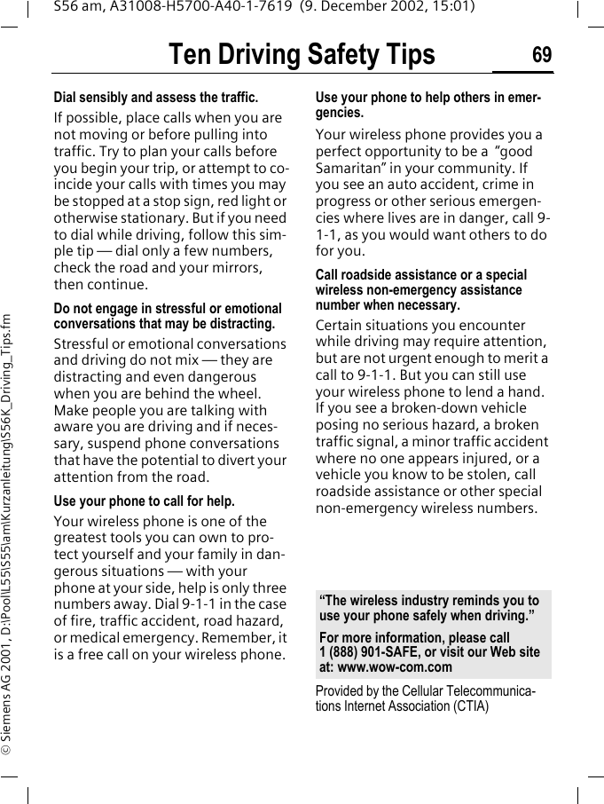 Ten Driving Safety Tips 69S56 am, A31008-H5700-A40-1-7619  (9. December 2002, 15:01)&copy; Siemens AG 2001, D:\Pool\L55\S55\am\Kurzanleitung\S56K_Driving_Tips.fmDial sensibly and assess the traffic.If possible, place calls when you are not moving or before pulling into traffic. Try to plan your calls before you begin your trip, or attempt to co-incide your calls with times you may be stopped at a stop sign, red light or otherwise stationary. But if you need to dial while driving, follow this sim-ple tip &mdash; dial only a few numbers, check the road and your mirrors, then continue.Do not engage in stressful or emotional conversations that may be distracting.Stressful or emotional conversations and driving do not mix &mdash; they are distracting and even dangerous when you are behind the wheel. Make people you are talking with aware you are driving and if neces-sary, suspend phone conversations that have the potential to divert your attention from the road.Use your phone to call for help.Your wireless phone is one of the greatest tools you can own to pro-tect yourself and your family in dan-gerous situations &mdash; with your phone at your side, help is only three numbers away. Dial 9-1-1 in the case of fire, traffic accident, road hazard, or medical emergency. Remember, it is a free call on your wireless phone.Use your phone to help others in emer-gencies.Your wireless phone provides you a perfect opportunity to be a  &ldquo;good Samaritan&rdquo; in your community. If you see an auto accident, crime in progress or other serious emergen-cies where lives are in danger, call 9-1-1, as you would want others to do for you.Call roadside assistance or a special wireless non-emergency assistance number when necessary.Certain situations you encounter while driving may require attention, but are not urgent enough to merit a call to 9-1-1. But you can still use your wireless phone to lend a hand. If you see a broken-down vehicle posing no serious hazard, a broken traffic signal, a minor traffic accident where no one appears injured, or a vehicle you know to be stolen, call roadside assistance or other special non-emergency wireless numbers.Provided by the Cellular Telecommunica-tions Internet Association (CTIA)&ldquo;The wireless industry reminds you to use your phone safely when driving.&rdquo;For more information, please call 1 (888) 901-SAFE, or visit our Web site at: www.wow-com.com
