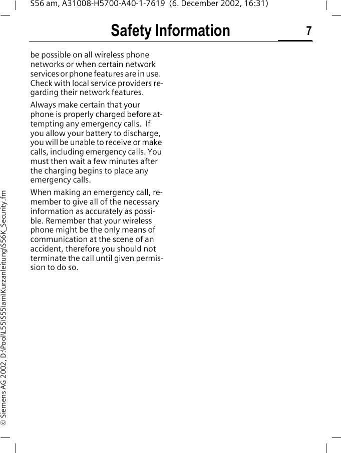 Safety Information 7S56 am, A31008-H5700-A40-1-7619  (6. December 2002, 16:31)&copy; Siemens AG 2002, D:\Pool\L55\S55\am\Kurzanleitung\S56K_Security.fmbe possible on all wireless phone networks or when certain network services or phone features are in use.  Check with local service providers re-garding their network features. Always make certain that your phone is properly charged before at-tempting any emergency calls.  If you allow your battery to discharge, you will be unable to receive or make calls, including emergency calls. You must then wait a few minutes after the charging begins to place any emergency calls.When making an emergency call, re-member to give all of the necessary information as accurately as possi-ble. Remember that your wireless phone might be the only means of communication at the scene of an accident, therefore you should not terminate the call until given permis-sion to do so.