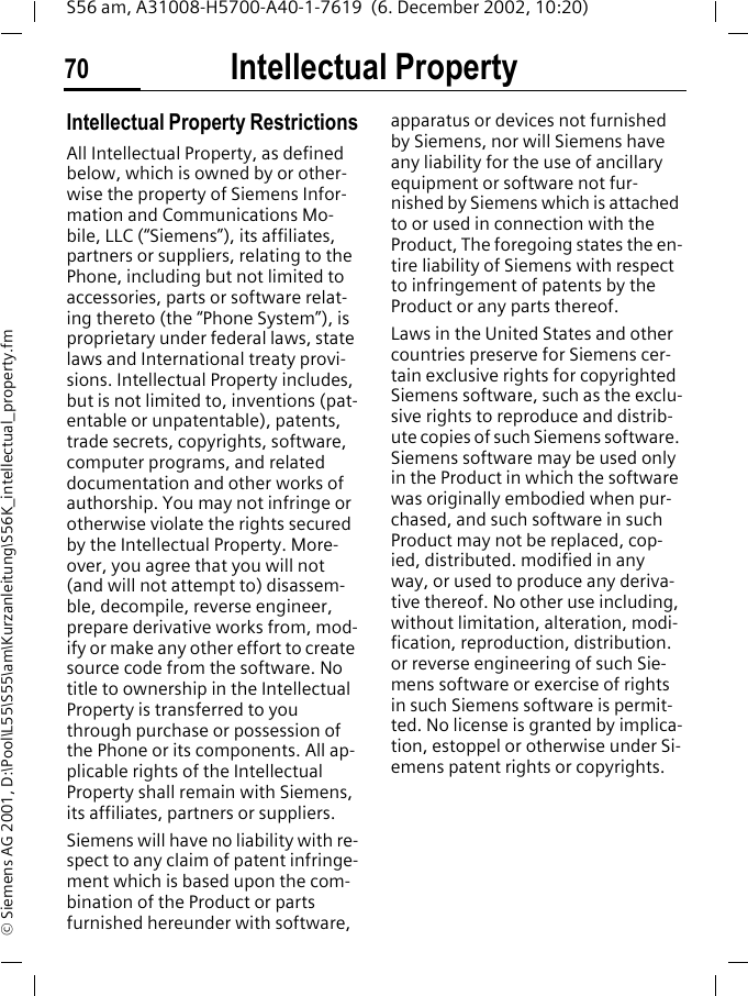 Intellectual Property70S56 am, A31008-H5700-A40-1-7619  (6. December 2002, 10:20)&copy; Siemens AG 2001, D:\Pool\L55\S55\am\Kurzanleitung\S56K_intellectual_property.fmIntellectual Property Intellectual Property RestrictionsAll Intellectual Property, as defined below, which is owned by or other-wise the property of Siemens Infor-mation and Communications Mo-bile, LLC (&ldquo;Siemens&rdquo;), its affiliates, partners or suppliers, relating to the Phone, including but not limited to accessories, parts or software relat-ing thereto (the &ldquo;Phone System&rdquo;), is proprietary under federal laws, state laws and International treaty provi-sions. Intellectual Property includes, but is not limited to, inventions (pat-entable or unpatentable), patents, trade secrets, copyrights, software, computer programs, and related documentation and other works of authorship. You may not infringe or otherwise violate the rights secured by the Intellectual Property. More-over, you agree that you will not (and will not attempt to) disassem-ble, decompile, reverse engineer, prepare derivative works from, mod-ify or make any other effort to create source code from the software. No title to ownership in the Intellectual Property is transferred to you through purchase or possession of the Phone or its components. All ap-plicable rights of the Intellectual Property shall remain with Siemens, its affiliates, partners or suppliers.Siemens will have no liability with re-spect to any claim of patent infringe-ment which is based upon the com-bination of the Product or parts furnished hereunder with software, apparatus or devices not furnished by Siemens, nor will Siemens have any liability for the use of ancillary equipment or software not fur-nished by Siemens which is attached to or used in connection with the Product, The foregoing states the en-tire liability of Siemens with respect to infringement of patents by the Product or any parts thereof.Laws in the United States and other countries preserve for Siemens cer-tain exclusive rights for copyrighted Siemens software, such as the exclu-sive rights to reproduce and distrib-ute copies of such Siemens software. Siemens software may be used only in the Product in which the software was originally embodied when pur-chased, and such software in such Product may not be replaced, cop-ied, distributed. modified in any way, or used to produce any deriva-tive thereof. No other use including, without limitation, alteration, modi-fication, reproduction, distribution. or reverse engineering of such Sie-mens software or exercise of rights in such Siemens software is permit-ted. No license is granted by implica-tion, estoppel or otherwise under Si-emens patent rights or copyrights.