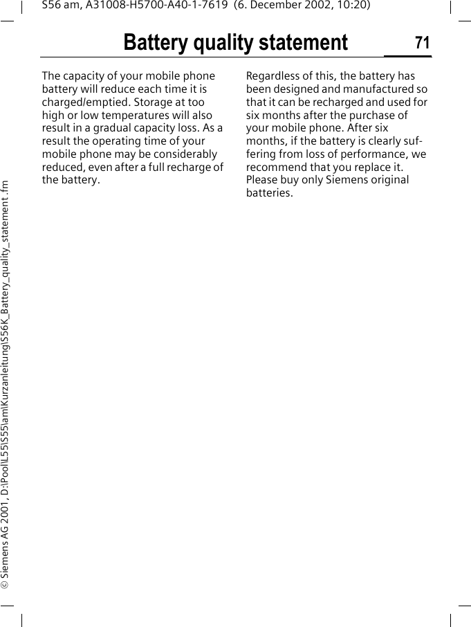 Battery quality statement 71S56 am, A31008-H5700-A40-1-7619  (6. December 2002, 10:20)&copy; Siemens AG 2001, D:\Pool\L55\S55\am\Kurzanleitung\S56K_Battery_quality_statement .fmBattery quality statementThe capacity of your mobile phone battery will reduce each time it is charged/emptied. Storage at too high or low temperatures will also result in a gradual capacity loss. As a result the operating time of your mobile phone may be considerably reduced, even after a full recharge of the battery.Regardless of this, the battery has been designed and manufactured so that it can be recharged and used for six months after the purchase of your mobile phone. After six months, if the battery is clearly suf-fering from loss of performance, we recommend that you replace it. Please buy only Siemens original batteries.
