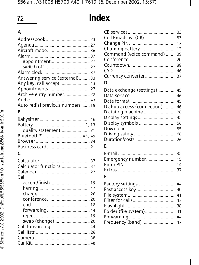 Index72S56 am, A31008-H5700-A40-1-7619  (6. December 2002, 13:37)&copy; Siemens AG 2002, D:\Pool\L55\S55\am\Kurzanleitung\S56K_MarlinSIX.fmIndex AAddressbook....................................23Agenda .............................................27Aircraft mode...................................36Alarm................................................37appointment................................27switch off.....................................27Alarm clock ......................................37Answering service (external)......... 33Any key, call accept ........................43Appointments..................................27Archive entry number.....................22Audio ................................................43Auto redial previous numbers ....... 18BBabysitter .........................................46Battery........................................12, 13quality statement........................71Bluetooth&trade; ................................45, 49Browser ............................................34Business card ...................................21CCalculator.........................................37Calculator functions........................ 37Calendar ...........................................27Callaccept/finish ................................19barring..........................................47charge .......................................... 26conference...................................20end................................................18forwarding...................................44reject ............................................19swap (change) ............................20Call forwarding................................44Call lists ............................................26Camera .............................................38Car Kit ...............................................48CB services....................................... 33Cell Broadcast (CB) ......................... 33Change PIN...................................... 17Charging battery............................. 13Command (voice command) ........ 39Conference...................................... 20Countdown...................................... 38CSD................................................... 46Currency converter......................... 37DData exchange (settings)............... 45Data service..................................... 46Date format ..................................... 45Dial-up access (connection) .......... 46Dictating machine .......................... 28Display settings............................... 42Display symbols .............................. 56Download ........................................ 35Driving safety .................................. 68Duration/costs................................. 26EE-mail ............................................... 32Emergency number........................ 15Enter PIN.......................................... 14Extras ............................................... 37FFactory settings .............................. 44Fast access key................................ 40File system....................................... 41Filter for calls................................... 43Flashlight ......................................... 38Folder (file system)......................... 41Forwarding ...................................... 44Frequency (band) ........................... 47