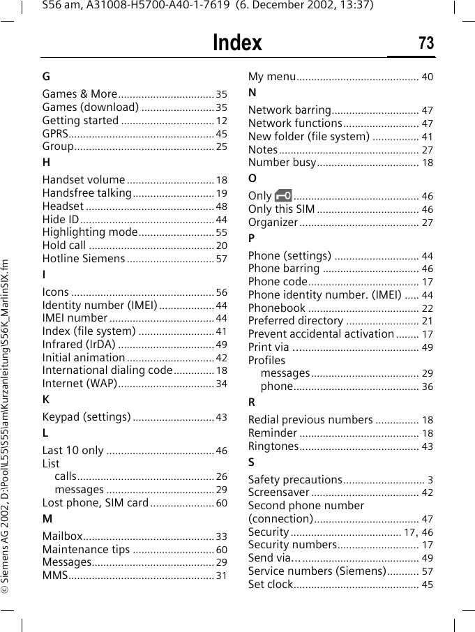 Index 73S56 am, A31008-H5700-A40-1-7619  (6. December 2002, 13:37)&copy; Siemens AG 2002, D:\Pool\L55\S55\am\Kurzanleitung\S56K_MarlinSIX.fmGGames &amp; More.................................35Games (download) .........................35Getting started ................................12GPRS..................................................45Group................................................25HHandset volume..............................18Handsfree talking............................19Headset ............................................48Hide ID..............................................44Highlighting mode..........................55Hold call ...........................................20Hotline Siemens ..............................57IIcons .................................................56Identity number (IMEI)...................44IMEI number ....................................44Index (file system) ..........................41Infrared (IrDA) .................................49Initial animation ..............................42International dialing code..............18Internet (WAP).................................34KKeypad (settings)............................43LLast 10 only .....................................46Listcalls...............................................26messages .....................................29Lost phone, SIM card......................60MMailbox.............................................33Maintenance tips ............................60Messages..........................................29MMS..................................................31My menu.......................................... 40NNetwork barring.............................. 47Network functions.......................... 47New folder (file system) ................ 41Notes................................................ 27Number busy................................... 18OOnly ,........................................... 46Only this SIM ................................... 46Organizer......................................... 27PPhone (settings) ............................. 44Phone barring ................................. 46Phone code...................................... 17Phone identity number. (IMEI) ..... 44Phonebook ...................................... 22Preferred directory ......................... 21Prevent accidental activation........ 17Print via ........................................... 49Profilesmessages..................................... 29phone........................................... 36RRedial previous numbers ............... 18Reminder ......................................... 18Ringtones......................................... 43SSafety precautions............................ 3Screensaver ..................................... 42Second phone number (connection).................................... 47Security...................................... 17, 46Security numbers............................ 17Send via........................................... 49Service numbers (Siemens)........... 57Set clock........................................... 45