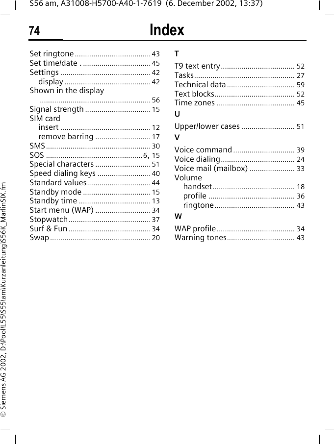 Index74S56 am, A31008-H5700-A40-1-7619  (6. December 2002, 13:37)&copy; Siemens AG 2002, D:\Pool\L55\S55\am\Kurzanleitung\S56K_MarlinSIX.fmSet ringtone.....................................43Set time/date .................................. 45Settings ............................................42display ..........................................42Shown in the display......................................................56Signal strength ................................15SIM cardinsert ............................................12remove barring ...........................17SMS...................................................30SOS ...............................................6, 15Special characters ...........................51Speed dialing keys ..........................40Standard values...............................44Standby mode .................................15Standby time ...................................13Start menu (WAP) ...........................34Stopwatch........................................37Surf &amp; Fun ........................................34Swap.................................................20TT9 text entry.................................... 52Tasks................................................. 27Technical data................................. 59Text blocks....................................... 52Time zones ...................................... 45UUpper/lower cases .......................... 51VVoice command.............................. 39Voice dialing.................................... 24Voice mail (mailbox) ...................... 33Volumehandset........................................ 18profile .......................................... 36ringtone....................................... 43WWAP profile...................................... 34Warning tones................................. 43