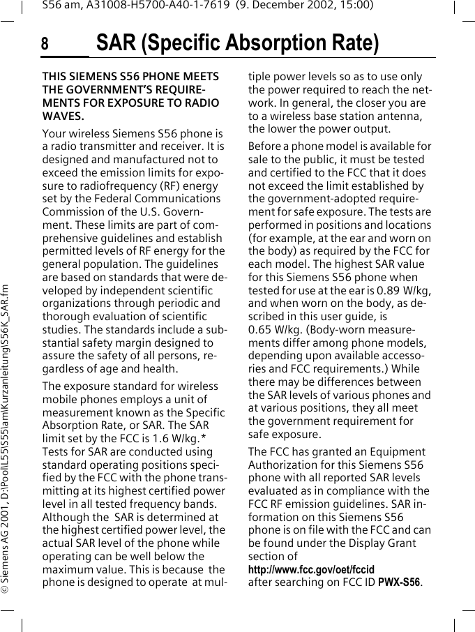 SAR (Specific Absorption Rate)8S56 am, A31008-H5700-A40-1-7619  (9. December 2002, 15:00)&copy; Siemens AG 2001, D:\Pool\L55\S55\am\Kurzanleitung\S56K_SAR.fmSAR (Specific Absorption Rate)THIS SIEMENS S56 PHONE MEETS THE GOVERNMENT&rsquo;S REQUIRE-MENTS FOR EXPOSURE TO RADIO WAVES. Your wireless Siemens S56 phone is a radio transmitter and receiver. It is designed and manufactured not to exceed the emission limits for expo-sure to radiofrequency (RF) energy set by the Federal Communications Commission of the U.S. Govern-ment. These limits are part of com-prehensive guidelines and establish permitted levels of RF energy for the general population. The guidelines are based on standards that were de-veloped by independent scientific organizations through periodic and thorough evaluation of scientific studies. The standards include a sub-stantial safety margin designed to assure the safety of all persons, re-gardless of age and health.The exposure standard for wireless mobile phones employs a unit of measurement known as the Specific Absorption Rate, or SAR. The SAR limit set by the FCC is 1.6 W/kg.* Tests for SAR are conducted using standard operating positions speci-fied by the FCC with the phone trans-mitting at its highest certified power level in all tested frequency bands. Although the  SAR is determined at the highest certified power level, the actual SAR level of the phone while operating can be well below the maximum value. This is because  the phone is designed to operate  at mul-tiple power levels so as to use only the power required to reach the net-work. In general, the closer you are to a wireless base station antenna, the lower the power output.Before a phone model is available for sale to the public, it must be tested and certified to the FCC that it does not exceed the limit established by the government-adopted require-ment for safe exposure. The tests are performed in positions and locations (for example, at the ear and worn on the body) as required by the FCC for each model. The highest SAR value for this Siemens S56 phone when tested for use at the ear is 0.89 W/kg, and when worn on the body, as de-scribed in this user guide, is 0.65 W/kg. (Body-worn measure-ments differ among phone models, depending upon available accesso-ries and FCC requirements.) While there may be differences between the SAR levels of various phones and at various positions, they all meet the government requirement for safe exposure.The FCC has granted an Equipment Authorization for this Siemens S56 phone with all reported SAR levels evaluated as in compliance with the FCC RF emission guidelines. SAR in-formation on this Siemens S56 phone is on file with the FCC and can be found under the Display Grant section of http://www.fcc.gov/oet/fccid after searching on FCC ID PWX-S56.
