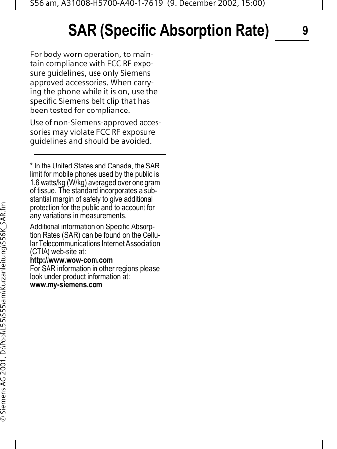 SAR (Specific Absorption Rate) 9S56 am, A31008-H5700-A40-1-7619  (9. December 2002, 15:00)&copy; Siemens AG 2001, D:\Pool\L55\S55\am\Kurzanleitung\S56K_SAR.fmFor body worn operation, to main-tain compliance with FCC RF expo-sure guidelines, use only Siemens approved accessories. When carry-ing the phone while it is on, use the specific Siemens belt clip that has been tested for compliance.Use of non-Siemens-approved acces-sories may violate FCC RF exposure guidelines and should be avoided.* In the United States and Canada, the SAR limit for mobile phones used by the public is 1.6 watts/kg (W/kg) averaged over one gram of tissue. The standard incorporates a sub-stantial margin of safety to give additional protection for the public and to account for any variations in measurements.Additional information on Specific Absorp-tion Rates (SAR) can be found on the Cellu-lar Telecommunications Internet Association (CTIA) web-site at: http://www.wow-com.comFor SAR information in other regions please look under product information at: www.my-siemens.com