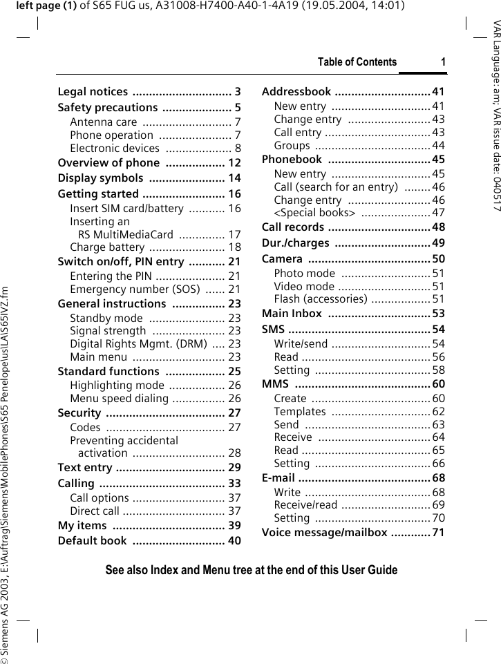 &copy; Siemens AG 2003, E:\Auftrag\Siemens\MobilePhones\S65 Penelope\us\LA\S65IVZ.fmTable of Contents 1VAR Language: am; VAR issue date: 040517See also Index and Menu tree at the end of this User Guideleft page (1) of S65 FUG us, A31008-H7400-A40-1-4A19 (19.05.2004, 14:01)Legal notices  .............................. 3Safety precautions ..................... 5Antenna care  ........................... 7Phone operation  ...................... 7Electronic devices .................... 8Overview of phone .................. 12Display symbols  ....................... 14Getting started ......................... 16Insert SIM card/battery  ........... 16Inserting anRS MultiMediaCard .............. 17Charge battery ....................... 18Switch on/off, PIN entry  ........... 21Entering the PIN ..................... 21Emergency number (SOS)  ...... 21General instructions ................ 23Standby mode  ....................... 23Signal strength  ...................... 23Digital Rights Mgmt. (DRM) .... 23Main menu  ............................ 23Standard functions  .................. 25Highlighting mode ................. 26Menu speed dialing ................ 26Security .................................... 27Codes .................................... 27Preventing accidentalactivation ............................ 28Text entry ................................. 29Calling ...................................... 33Call options ............................ 37Direct call ............................... 37My items  .................................. 39Default book  ............................ 40Addressbook .............................41New entry  ..............................41Change entry  .........................43Call entry ................................43Groups ...................................44Phonebook ...............................45New entry  ..............................45Call (search for an entry)  ........46Change entry  .........................46<Special books>  .....................47Call records ...............................48Dur./charges .............................49Camera .....................................50Photo mode  ...........................51Video mode ............................51Flash (accessories) .................. 51Main Inbox  ............................... 53SMS ...........................................54Write/send ..............................54Read .......................................56Setting ...................................58MMS .........................................60Create ....................................60Templates ..............................62Send ......................................63Receive ..................................64Read .......................................65Setting ...................................66E-mail ........................................68Write ......................................68Receive/read ...........................69Setting ...................................70Voice message/mailbox ............ 71Table of ContentsSee also In-dex and Menu tree at the end of this User Guide