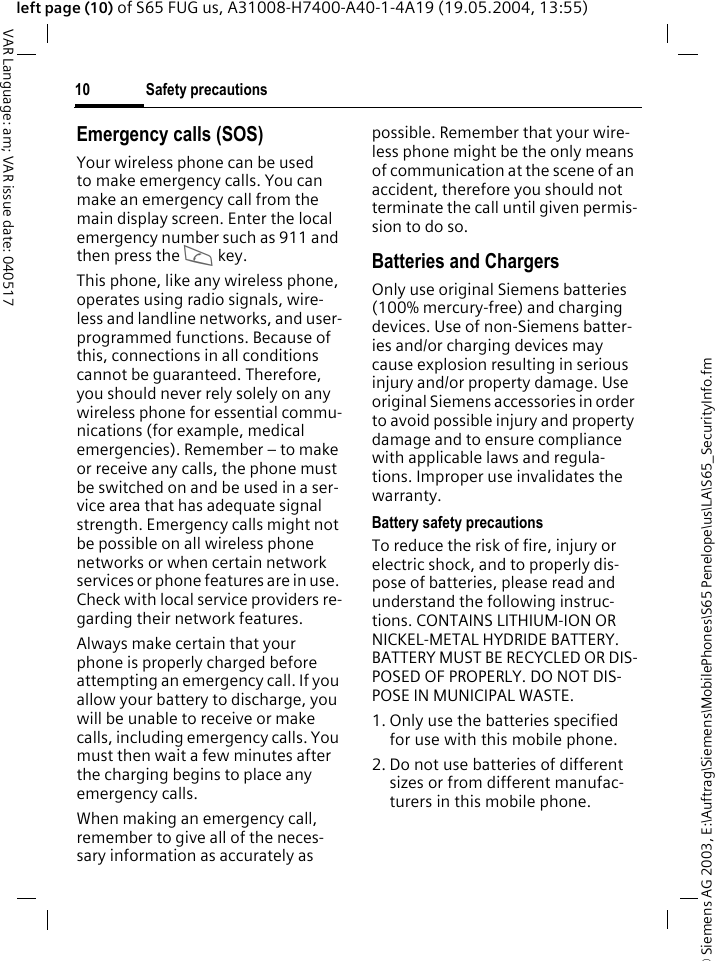 &copy; Siemens AG 2003, E:\Auftrag\Siemens\MobilePhones\S65 Penelope\us\LA\S65_SecurityInfo.fmSafety precautions10VAR Language: am; VAR issue date: 040517left page (10) of S65 FUG us, A31008-H7400-A40-1-4A19 (19.05.2004, 13:55)Emergency calls (SOS)Your wireless phone can be used to make emergency calls. You can make an emergency call from the main display screen. Enter the local emergency number such as 911 and then press the A key.This phone, like any wireless phone, operates using radio signals, wire-less and landline networks, and user-programmed functions. Because of this, connections in all conditions cannot be guaranteed. Therefore, you should never rely solely on any wireless phone for essential commu-nications (for example, medical emergencies). Remember &ndash; to make or receive any calls, the phone must be switched on and be used in a ser-vice area that has adequate signal strength. Emergency calls might not be possible on all wireless phone networks or when certain network services or phone features are in use. Check with local service providers re-garding their network features. Always make certain that your phone is properly charged before attempting an emergency call. If you allow your battery to discharge, you will be unable to receive or make calls, including emergency calls. You must then wait a few minutes after the charging begins to place any emergency calls.When making an emergency call, remember to give all of the neces-sary information as accurately as possible. Remember that your wire-less phone might be the only means of communication at the scene of an accident, therefore you should not terminate the call until given permis-sion to do so.Batteries and ChargersOnly use original Siemens batteries (100% mercury-free) and charging devices. Use of non-Siemens batter-ies and/or charging devices may cause explosion resulting in serious injury and/or property damage. Use original Siemens accessories in order to avoid possible injury and property damage and to ensure compliance with applicable laws and regula-tions. Improper use invalidates the warranty.Battery safety precautionsTo reduce the risk of fire, injury or electric shock, and to properly dis-pose of batteries, please read and understand the following instruc-tions. CONTAINS LITHIUM-ION OR NICKEL-METAL HYDRIDE BATTERY. BATTERY MUST BE RECYCLED OR DIS-POSED OF PROPERLY. DO NOT DIS-POSE IN MUNICIPAL WASTE.1. Only use the batteries specified for use with this mobile phone.2. Do not use batteries of different sizes or from different manufac-turers in this mobile phone.