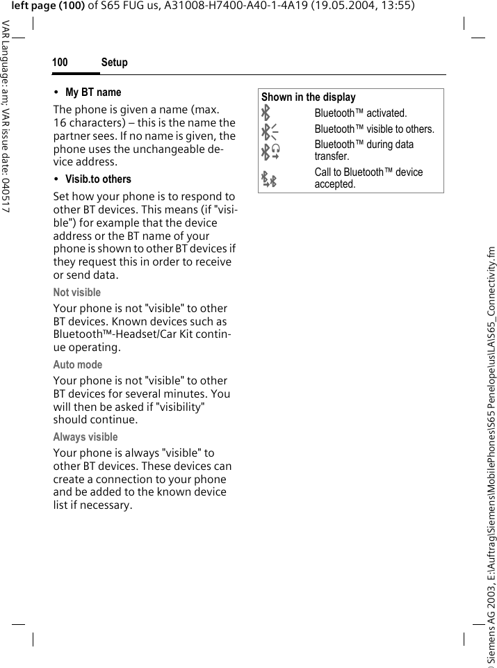 &copy; Siemens AG 2003, E:\Auftrag\Siemens\MobilePhones\S65 Penelope\us\LA\S65_Connectivity.fmSetup100VAR Language: am; VAR issue date: 040517left page (100) of S65 FUG us, A31008-H7400-A40-1-4A19 (19.05.2004, 13:55)&bull;My BT name The phone is given a name (max. 16 characters) &ndash; this is the name the partner sees. If no name is given, the phone uses the unchangeable de-vice address.&bull;Visib.to others Set how your phone is to respond to other BT devices. This means (if "visi-ble") for example that the device address or the BT name of your phone is shown to other BT devices if they request this in order to receive or send data.Not visibleYour phone is not "visible" to other BT devices. Known devices such as Bluetooth&trade;-Headset/Car Kit contin-ue operating.Auto modeYour phone is not "visible" to other BT devices for several minutes. You will then be asked if "visibility" should continue.Always visibleYour phone is always "visible" to other BT devices. These devices can create a connection to your phone and be added to the known device list if necessary.Shown in the display&uml;Bluetooth&trade; activated.&copy;Bluetooth&trade; visible to others.&ordf;Bluetooth&trade; during data transfer.&laquo;Call to Bluetooth&trade; device accepted.