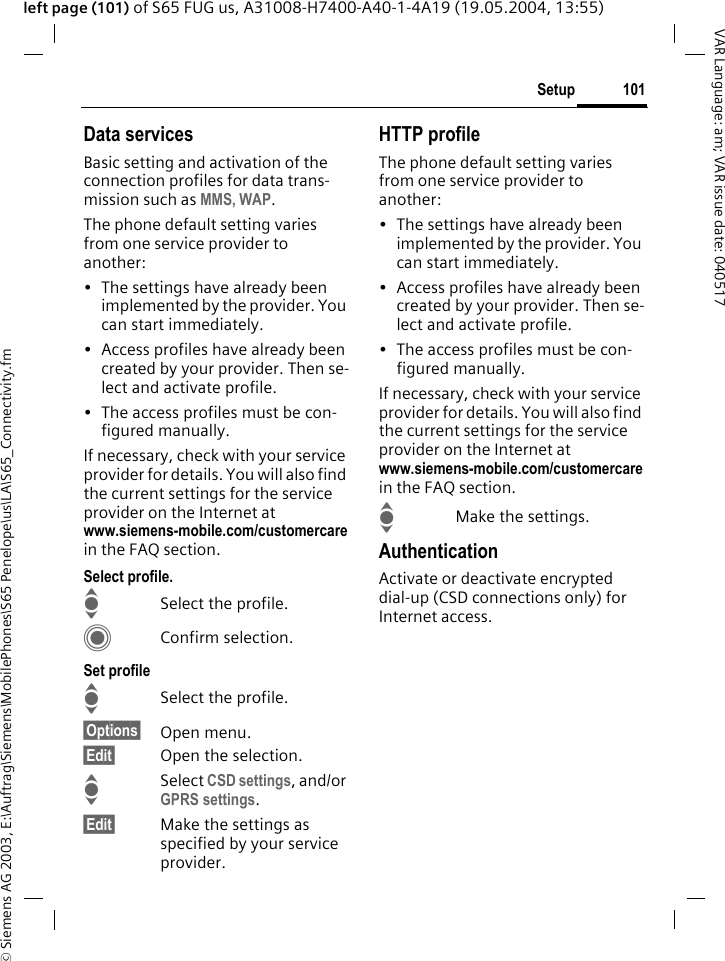 &copy; Siemens AG 2003, E:\Auftrag\Siemens\MobilePhones\S65 Penelope\us\LA\S65_Connectivity.fm101SetupVAR Language: am; VAR issue date: 040517left page (101) of S65 FUG us, A31008-H7400-A40-1-4A19 (19.05.2004, 13:55)Data servicesBasic setting and activation of the connection profiles for data trans-mission such as MMS, WAP. The phone default setting varies from one service provider to another:&bull; The settings have already been implemented by the provider. You can start immediately.&bull; Access profiles have already been created by your provider. Then se-lect and activate profile.&bull; The access profiles must be con-figured manually.If necessary, check with your service provider for details. You will also find the current settings for the service provider on the Internet at www.siemens-mobile.com/customercarein the FAQ section.Select profile.ISelect the profile.CConfirm selection.Set profileISelect the profile.&sect;Options&sect; Open menu.&sect;Edit&sect; Open the selection.ISelect CSD settings, and/or GPRS settings.&sect;Edit&sect; Make the settings as specified by your service provider. HTTP profileThe phone default setting varies from one service provider to another:&bull; The settings have already been implemented by the provider. You can start immediately.&bull; Access profiles have already been created by your provider. Then se-lect and activate profile.&bull; The access profiles must be con-figured manually.If necessary, check with your service provider for details. You will also find the current settings for the service provider on the Internet at www.siemens-mobile.com/customercarein the FAQ section.IMake the settings.AuthenticationActivate or deactivate encrypted dial-up (CSD connections only) for Internet access.
