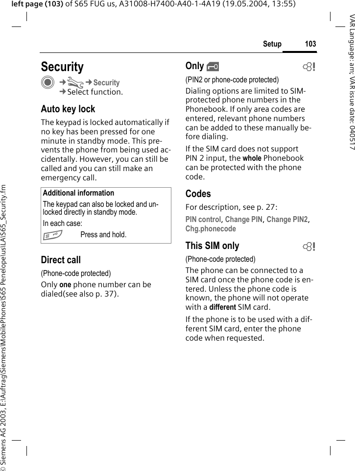 &copy; Siemens AG 2003, E:\Auftrag\Siemens\MobilePhones\S65 Penelope\us\LA\S65_Security.fm103SetupVAR Language: am; VAR issue date: 040517left page (103) of S65 FUG us, A31008-H7400-A40-1-4A19 (19.05.2004, 13:55)Setup SecurityC&cent;T&cent;Security&cent;Select function.Auto key lockThe keypad is locked automatically if no key has been pressed for one minute in standby mode. This pre-vents the phone from being used ac-cidentally. However, you can still be called and you can still make an emergency call.Direct call(Phone-code protected)Only one phone number can be dialed(see also p. 37). Only &sbquo;b(PIN2 or phone-code protected)Dialing options are limited to SIM-protected phone numbers in the Phonebook. If only area codes are entered, relevant phone numbers can be added to these manually be-fore dialing.If the SIM card does not support PIN 2 input, the whole Phonebook can be protected with the phone code.CodesFor description, see p. 27:PIN control, Change PIN, Change PIN2, Chg.phonecode This SIM only b(Phone-code protected)The phone can be connected to a SIM card once the phone code is en-tered. Unless the phone code is known, the phone will not operate with a different SIM card. If the phone is to be used with a dif-ferent SIM card, enter the phone code when requested.Additional informationThe keypad can also be locked and un-locked directly in standby mode.In each case:#Press and hold.