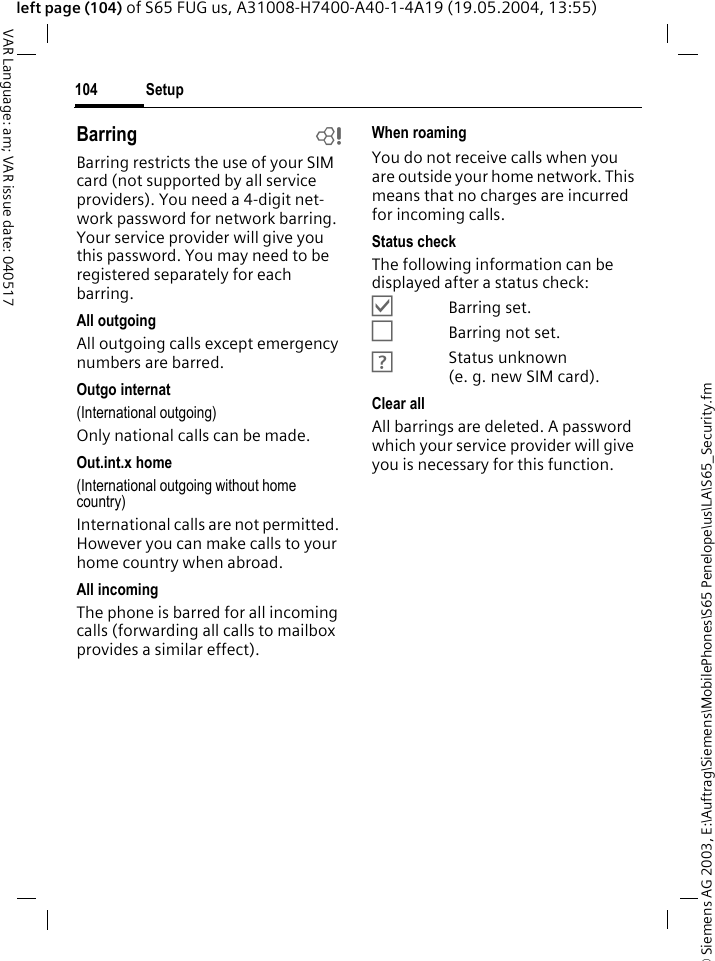 &copy; Siemens AG 2003, E:\Auftrag\Siemens\MobilePhones\S65 Penelope\us\LA\S65_Security.fmSetup104VAR Language: am; VAR issue date: 040517left page (104) of S65 FUG us, A31008-H7400-A40-1-4A19 (19.05.2004, 13:55)Barring bBarring restricts the use of your SIM card (not supported by all service providers). You need a 4-digit net-work password for network barring. Your service provider will give you this password. You may need to be registered separately for each barring.All outgoingAll outgoing calls except emergency numbers are barred.Outgo internat(International outgoing)Only national calls can be made.Out.int.x home(International outgoing without home country)International calls are not permitted. However you can make calls to your home country when abroad.All incomingThe phone is barred for all incoming calls (forwarding all calls to mailbox provides a similar effect).When roamingYou do not receive calls when you are outside your home network. This means that no charges are incurred for incoming calls.Status checkThe following information can be displayed after a status check:&Ouml;Barring set.&Otilde;Barring not set.&Ocirc;Status unknown (e.g.new SIM card).Clear allAll barrings are deleted. A password which your service provider will give you is necessary for this function.