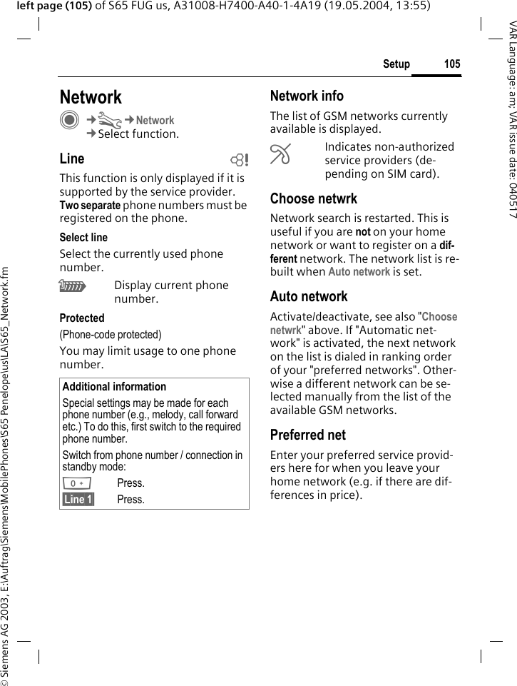 &copy; Siemens AG 2003, E:\Auftrag\Siemens\MobilePhones\S65 Penelope\us\LA\S65_Network.fm105SetupVAR Language: am; VAR issue date: 040517left page (105) of S65 FUG us, A31008-H7400-A40-1-4A19 (19.05.2004, 13:55)Setup NetworkC&cent;T&cent;Network&cent;Select function.Line bThis function is only displayed if it is supported by the service provider. Two separate phone numbers must be registered on the phone.Select lineSelect the currently used phone number.\Display current phone number.Protected(Phone-code protected)You may limit usage to one phone number.Network infoThe list of GSM networks currently available is displayed.&AElig;Indicates non-authorized service providers (de-pending on SIM card).Choose netwrkNetwork search is restarted. This is useful if you are not on your home network or want to register on a dif-ferent network. The network list is re-built when Auto network is set.Auto network Activate/deactivate, see also "Choose netwrk" above. If "Automatic net-work" is activated, the next network on the list is dialed in ranking order of your "preferred networks". Other-wise a different network can be se-lected manually from the list of the available GSM networks.Preferred net Enter your preferred service provid-ers here for when you leave your home network (e.g. if there are dif-ferences in price).Additional informationSpecial settings may be made for each phone number (e.g., melody, call forward etc.) To do this, first switch to the required phone number. Switch from phone number / connection in standby mode:0Press. &sect;Line 1&sect; Press.