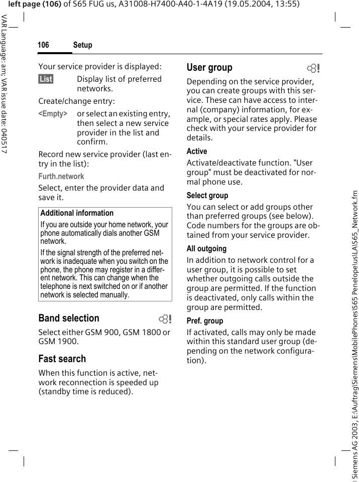 &copy; Siemens AG 2003, E:\Auftrag\Siemens\MobilePhones\S65 Penelope\us\LA\S65_Network.fmSetup106VAR Language: am; VAR issue date: 040517left page (106) of S65 FUG us, A31008-H7400-A40-1-4A19 (19.05.2004, 13:55)Your service provider is displayed:&sect;List&sect; Display list of preferred networks.Create/change entry: <Empty> or select an existing entry, then select a new service provider in the list and confirm.Record new service provider (last en-try in the list):Furth.networkSelect, enter the provider data and save it.Band selection bSelect either GSM 900, GSM 1800 or GSM 1900.Fast searchWhen this function is active, net-work reconnection is speeded up (standby time is reduced).User group bDepending on the service provider, you can create groups with this ser-vice. These can have access to inter-nal (company) information, for ex-ample, or special rates apply. Please check with your service provider for details.ActiveActivate/deactivate function. "User group" must be deactivated for nor-mal phone use.Select groupYou can select or add groups other than preferred groups (see below). Code numbers for the groups are ob-tained from your service provider.All outgoingIn addition to network control for a user group, it is possible to set whether outgoing calls outside the group are permitted. If the function is deactivated, only calls within the group are permitted.Pref. groupIf activated, calls may only be made within this standard user group (de-pending on the network configura-tion).Additional informationIf you are outside your home network, your phone automatically dials another GSM network.If the signal strength of the preferred net-work is inadequate when you switch on the phone, the phone may register in a differ-ent network. This can change when the telephone is next switched on or if another network is selected manually.