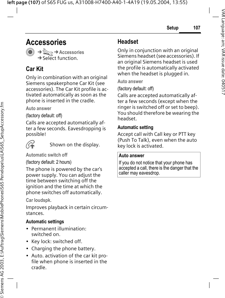 &copy; Siemens AG 2003, E:\Auftrag\Siemens\MobilePhones\S65 Penelope\us\LA\S65_SetupAccessory.fm107SetupVAR Language: am; VAR issue date: 040517left page (107) of S65 FUG us, A31008-H7400-A40-1-4A19 (19.05.2004, 13:55)Setup AccessoriesC&cent;T&cent;Accessories&cent;Select function.Car KitOnly in combination with an original Siemens speakerphone Car Kit (see accessories). The Car Kit profile is ac-tivated automatically as soon as the phone is inserted in the cradle.Auto answer (factory default: off)Calls are accepted automatically af-ter a few seconds. Eavesdropping is possible!&Aring;Shown on the display.Automatic switch off(factory default: 2 hours)The phone is powered by the car's power supply. You can adjust the time between switching off the ignition and the time at which the phone switches off automatically.Car loudspk.Improves playback in certain circum-stances.Automatic settings&bull; Permanent illumination: switched on.&bull; Key lock: switched off. &bull; Charging the phone battery.&bull; Auto. activation of the car kit pro-file when phone is inserted in the cradle.HeadsetOnly in conjunction with an original Siemens headset (see accessories). If an original Siemens headset is used the profile is automatically activated when the headset is plugged in. Auto answer (factory default: off)Calls are accepted automatically af-ter a few seconds (except when the ringer is switched off or set to beep). You should therefore be wearing the headset. Automatic settingAccept call with Call key or PTT key (Push To Talk), even when the auto key lock is activated.Auto answerIf you do not notice that your phone has accepted a call, there is the danger that the caller may eavesdrop.