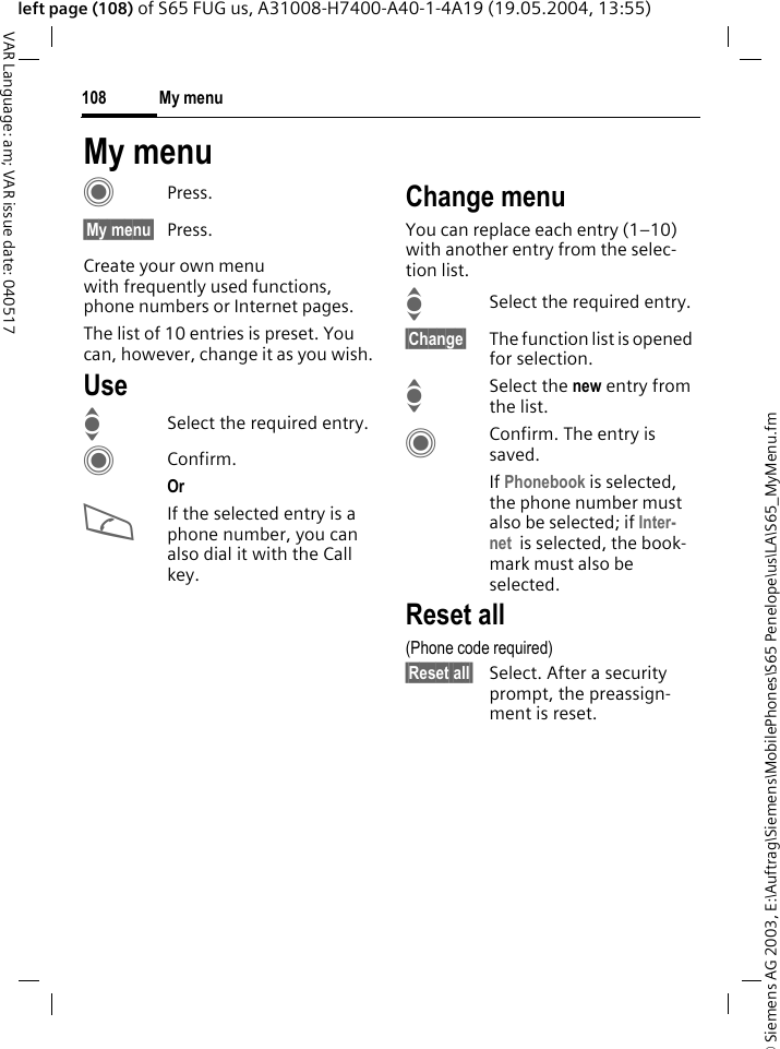 &copy; Siemens AG 2003, E:\Auftrag\Siemens\MobilePhones\S65 Penelope\us\LA\S65_MyMenu.fmMy menu108VAR Language: am; VAR issue date: 040517left page (108) of S65 FUG us, A31008-H7400-A40-1-4A19 (19.05.2004, 13:55)My menuCPress.&sect;My menu&sect; Press.Create your own menu with frequently used functions, phone numbers or Internet pages. The list of 10 entries is preset. You can, however, change it as you wish.UseISelect the required entry.CConfirm.Or AIf the selected entry is a phone number, you can also dial it with the Call key.Change menuYou can replace each entry (1&ndash;10) with another entry from the selec-tion list.ISelect the required entry.&sect;Change&sect; The function list is opened for selection.ISelect the new entry from the list.CConfirm. The entry is saved.If Phonebook is selected, the phone number must also be selected; if Inter-net  is selected, the book-mark must also be selected.Reset all(Phone code required)&sect;Reset all&sect; Select. After a security prompt, the preassign-ment is reset.