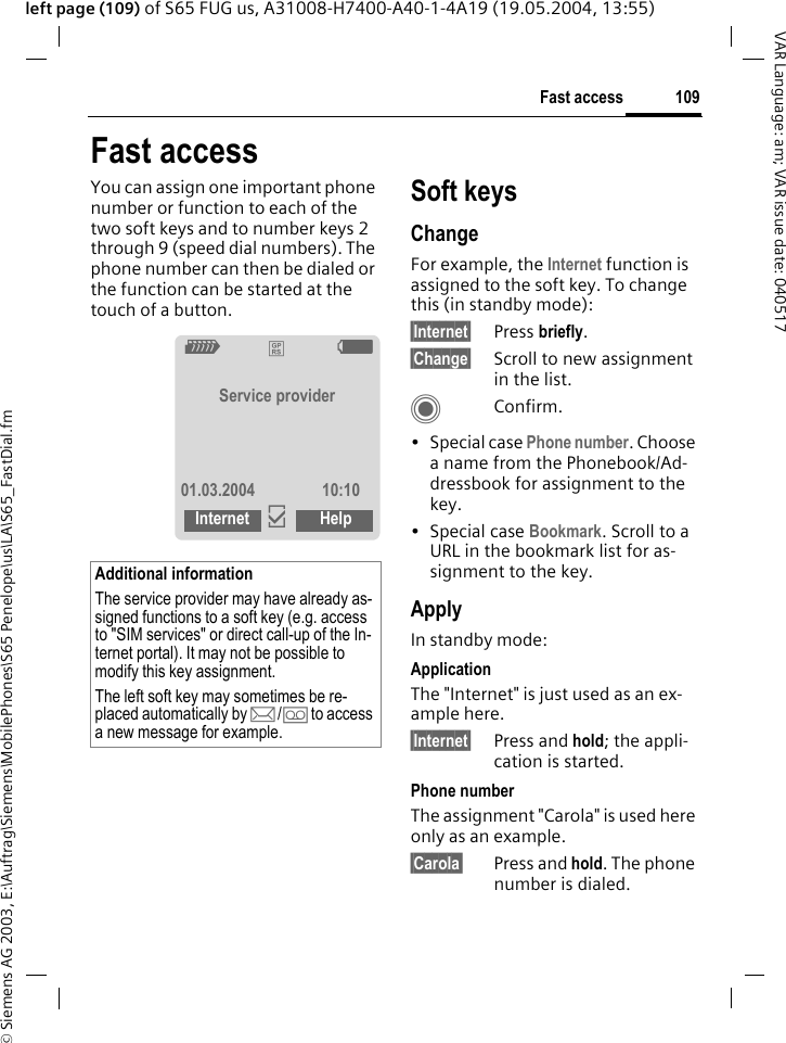 &copy; Siemens AG 2003, E:\Auftrag\Siemens\MobilePhones\S65 Penelope\us\LA\S65_FastDial.fm109Fast accessVAR Language: am; VAR issue date: 040517left page (109) of S65 FUG us, A31008-H7400-A40-1-4A19 (19.05.2004, 13:55)Fast accessYou can assign one important phone number or function to each of the two soft keys and to number keys 2 through 9 (speed dial numbers). The phone number can then be dialed or the function can be started at the touch of a button. Soft keysChangeFor example, the Internet function is assigned to the soft key. To change this (in standby mode):&sect;Internet&sect; Press briefly.&sect;Change&sect; Scroll to new assignment in the list.CConfirm.&bull;Special case Phone number. Choose a name from the Phonebook/Ad-dressbook for assignment to the key.&bull;Special case Bookmark. Scroll to a URL in the bookmark list for as-signment to the key.ApplyIn standby mode:ApplicationThe "Internet" is just used as an ex-ample here.&sect;Internet&sect; Press and hold; the appli-cation is started.Phone numberThe assignment "Carola" is used here only as an example.&sect;Carola&sect; Press and hold. The phone number is dialed.Additional informationThe service provider may have already as-signed functions to a soft key (e.g. access to "SIM services" or direct call-up of the In-ternet portal). It may not be possible to modify this key assignment.The left soft key may sometimes be re-placed automatically by p/&Agrave; to access a new message for example.Z&pound;XService provider01.03.2004 10:10Internet &igrave;Help