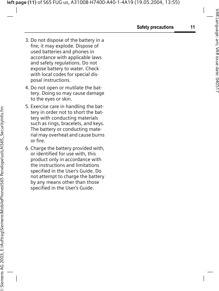 &copy; Siemens AG 2003, E:\Auftrag\Siemens\MobilePhones\S65 Penelope\us\LA\S65_SecurityInfo.fm11Safety precautionsVAR Language: am; VAR issue date: 040517left page (11) of S65 FUG us, A31008-H7400-A40-1-4A19 (19.05.2004, 13:55)3. Do not dispose of the battery in a fire; it may explode. Dispose of used batteries and phones in accordance with applicable laws and safety regulations. Do not expose battery to water. Check with local codes for special dis-posal instructions. 4. Do not open or mutilate the bat-tery. Doing so may cause damage to the eyes or skin.5. Exercise care in handling the bat-tery in order not to short the bat-tery with conducting materials such as rings, bracelets, and keys. The battery or conducting mate-rial may overheat and cause burns or fire.6. Charge the battery provided with, or identified for use with, this product only in accordance with the instructions and limitations specified in the User's Guide. Do not attempt to charge the battery by any means other than those specified in the User's Guide.