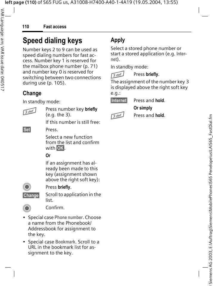 &copy; Siemens AG 2003, E:\Auftrag\Siemens\MobilePhones\S65 Penelope\us\LA\S65_FastDial.fmFast access110VAR Language: am; VAR issue date: 040517left page (110) of S65 FUG us, A31008-H7400-A40-1-4A19 (19.05.2004, 13:55)Speed dialing keysNumber keys 2 to 9 can be used as speed dialing numbers for fast ac-cess. Number key 1 is reserved for the mailbox phone number (p. 71) and number key 0 is reserved for switching between two connections during use (p. 105).ChangeIn standby mode:3Press number key briefly (e.g. the 3). If this number is still free:&sect;Set&sect; Press.Select a new function from the list and confirm with &sect;OK&sect;.Or If an assignment has al-ready been made to this key (assignment shown above the right soft key):C Press briefly.&sect;Change&sect; Scroll to application in the list.CConfirm.&bull; Special case Phone number. Choose a name from the Phonebook/Addressbook for assignment to the key.&bull; Special case Bookmark. Scroll to a URL in the bookmark list for as-signment to the key.ApplySelect a stored phone number or start a stored application (e.g. Inter-net).In standby mode:3Press briefly.The assignment of the number key 3 is displayed above the right soft key e.g.:&sect;Internet&sect; Press and hold.Or simply 3Press and hold.